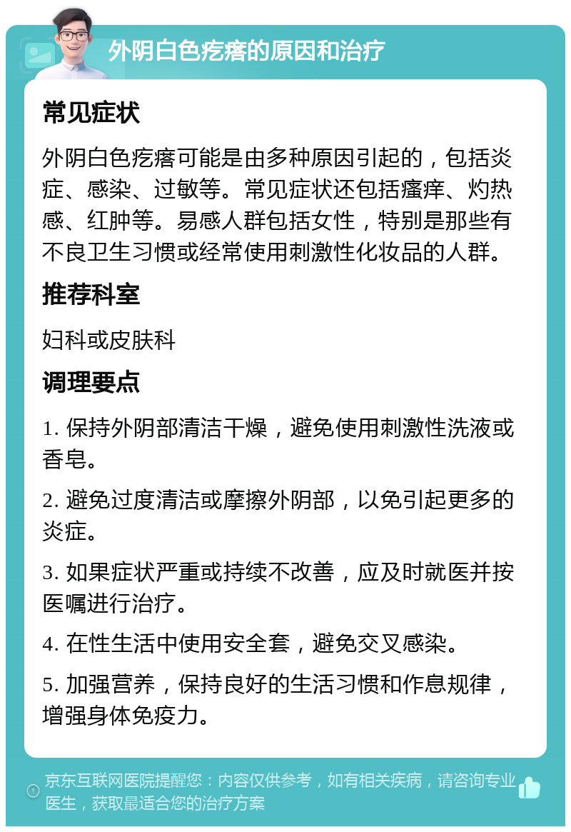 外阴白色疙瘩的原因和治疗 常见症状 外阴白色疙瘩可能是由多种原因引起的，包括炎症、感染、过敏等。常见症状还包括瘙痒、灼热感、红肿等。易感人群包括女性，特别是那些有不良卫生习惯或经常使用刺激性化妆品的人群。 推荐科室 妇科或皮肤科 调理要点 1. 保持外阴部清洁干燥，避免使用刺激性洗液或香皂。 2. 避免过度清洁或摩擦外阴部，以免引起更多的炎症。 3. 如果症状严重或持续不改善，应及时就医并按医嘱进行治疗。 4. 在性生活中使用安全套，避免交叉感染。 5. 加强营养，保持良好的生活习惯和作息规律，增强身体免疫力。