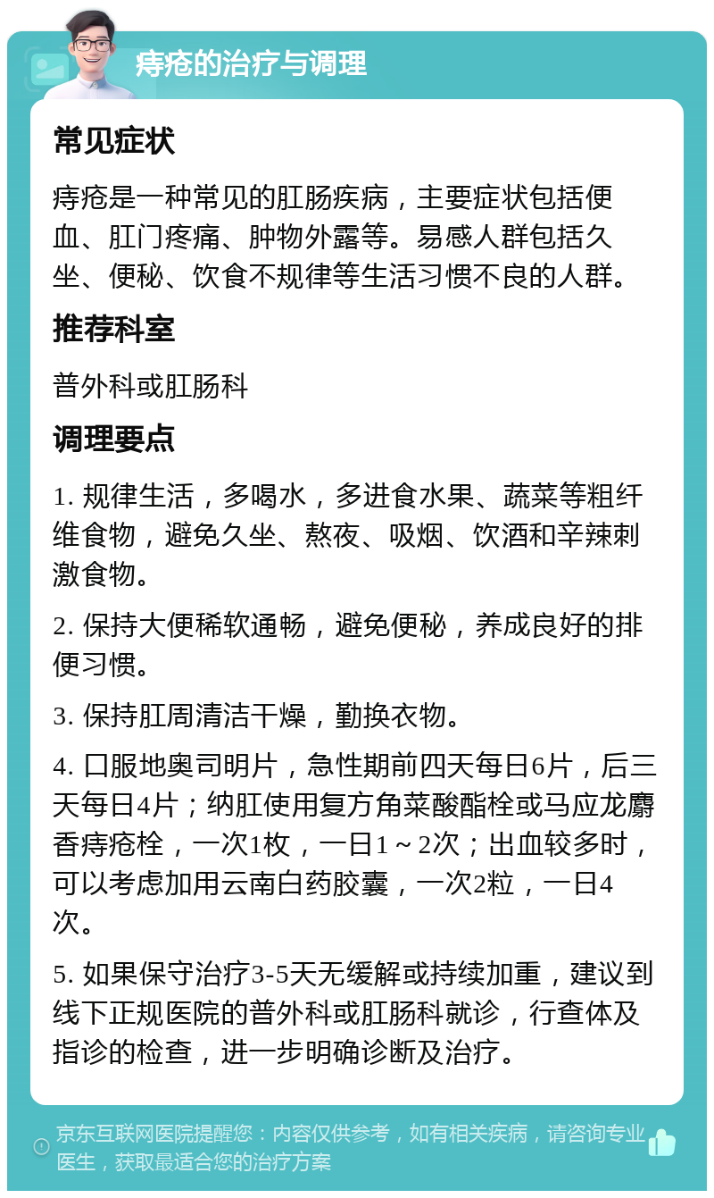 痔疮的治疗与调理 常见症状 痔疮是一种常见的肛肠疾病，主要症状包括便血、肛门疼痛、肿物外露等。易感人群包括久坐、便秘、饮食不规律等生活习惯不良的人群。 推荐科室 普外科或肛肠科 调理要点 1. 规律生活，多喝水，多进食水果、蔬菜等粗纤维食物，避免久坐、熬夜、吸烟、饮酒和辛辣刺激食物。 2. 保持大便稀软通畅，避免便秘，养成良好的排便习惯。 3. 保持肛周清洁干燥，勤换衣物。 4. 口服地奥司明片，急性期前四天每日6片，后三天每日4片；纳肛使用复方角菜酸酯栓或马应龙麝香痔疮栓，一次1枚，一日1～2次；出血较多时，可以考虑加用云南白药胶囊，一次2粒，一日4次。 5. 如果保守治疗3-5天无缓解或持续加重，建议到线下正规医院的普外科或肛肠科就诊，行查体及指诊的检查，进一步明确诊断及治疗。