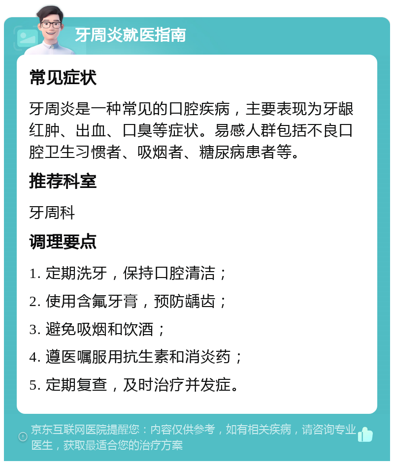 牙周炎就医指南 常见症状 牙周炎是一种常见的口腔疾病，主要表现为牙龈红肿、出血、口臭等症状。易感人群包括不良口腔卫生习惯者、吸烟者、糖尿病患者等。 推荐科室 牙周科 调理要点 1. 定期洗牙，保持口腔清洁； 2. 使用含氟牙膏，预防龋齿； 3. 避免吸烟和饮酒； 4. 遵医嘱服用抗生素和消炎药； 5. 定期复查，及时治疗并发症。