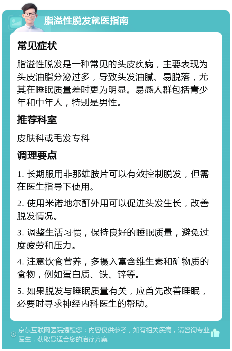 脂溢性脱发就医指南 常见症状 脂溢性脱发是一种常见的头皮疾病，主要表现为头皮油脂分泌过多，导致头发油腻、易脱落，尤其在睡眠质量差时更为明显。易感人群包括青少年和中年人，特别是男性。 推荐科室 皮肤科或毛发专科 调理要点 1. 长期服用非那雄胺片可以有效控制脱发，但需在医生指导下使用。 2. 使用米诺地尔酊外用可以促进头发生长，改善脱发情况。 3. 调整生活习惯，保持良好的睡眠质量，避免过度疲劳和压力。 4. 注意饮食营养，多摄入富含维生素和矿物质的食物，例如蛋白质、铁、锌等。 5. 如果脱发与睡眠质量有关，应首先改善睡眠，必要时寻求神经内科医生的帮助。