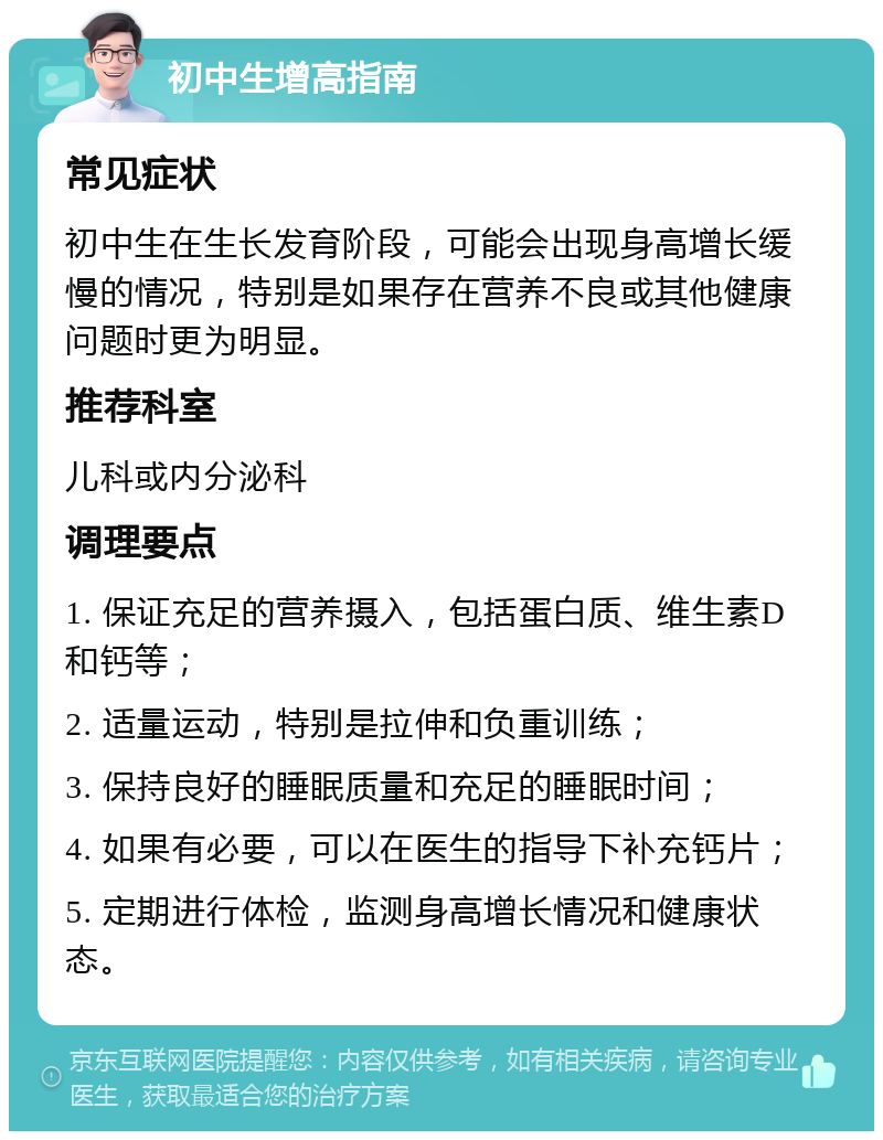 初中生增高指南 常见症状 初中生在生长发育阶段，可能会出现身高增长缓慢的情况，特别是如果存在营养不良或其他健康问题时更为明显。 推荐科室 儿科或内分泌科 调理要点 1. 保证充足的营养摄入，包括蛋白质、维生素D和钙等； 2. 适量运动，特别是拉伸和负重训练； 3. 保持良好的睡眠质量和充足的睡眠时间； 4. 如果有必要，可以在医生的指导下补充钙片； 5. 定期进行体检，监测身高增长情况和健康状态。