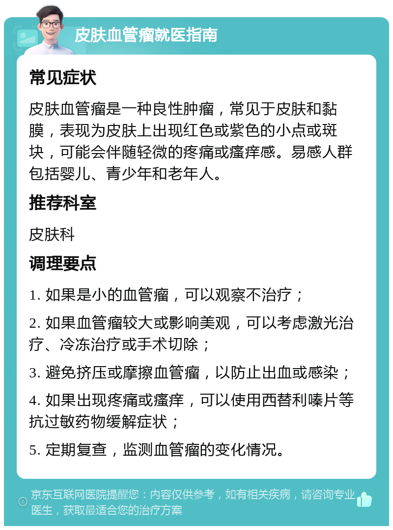 皮肤血管瘤就医指南 常见症状 皮肤血管瘤是一种良性肿瘤，常见于皮肤和黏膜，表现为皮肤上出现红色或紫色的小点或斑块，可能会伴随轻微的疼痛或瘙痒感。易感人群包括婴儿、青少年和老年人。 推荐科室 皮肤科 调理要点 1. 如果是小的血管瘤，可以观察不治疗； 2. 如果血管瘤较大或影响美观，可以考虑激光治疗、冷冻治疗或手术切除； 3. 避免挤压或摩擦血管瘤，以防止出血或感染； 4. 如果出现疼痛或瘙痒，可以使用西替利嗪片等抗过敏药物缓解症状； 5. 定期复查，监测血管瘤的变化情况。