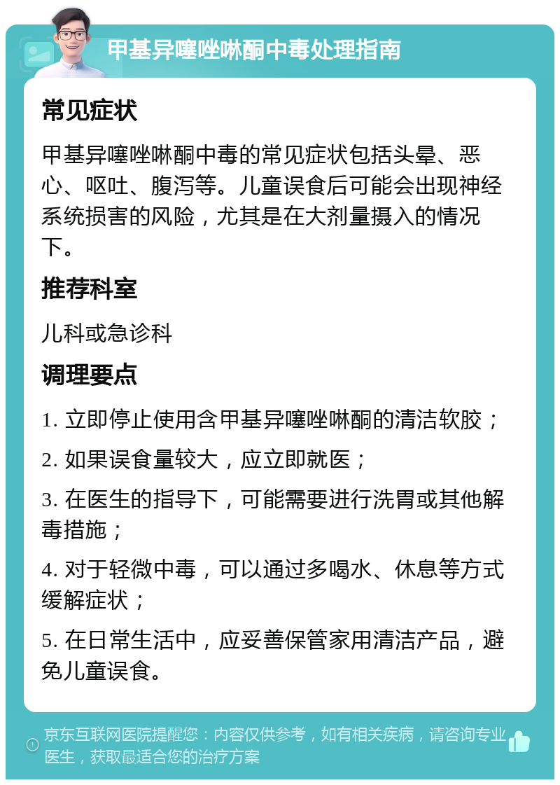 甲基异噻唑啉酮中毒处理指南 常见症状 甲基异噻唑啉酮中毒的常见症状包括头晕、恶心、呕吐、腹泻等。儿童误食后可能会出现神经系统损害的风险，尤其是在大剂量摄入的情况下。 推荐科室 儿科或急诊科 调理要点 1. 立即停止使用含甲基异噻唑啉酮的清洁软胶； 2. 如果误食量较大，应立即就医； 3. 在医生的指导下，可能需要进行洗胃或其他解毒措施； 4. 对于轻微中毒，可以通过多喝水、休息等方式缓解症状； 5. 在日常生活中，应妥善保管家用清洁产品，避免儿童误食。