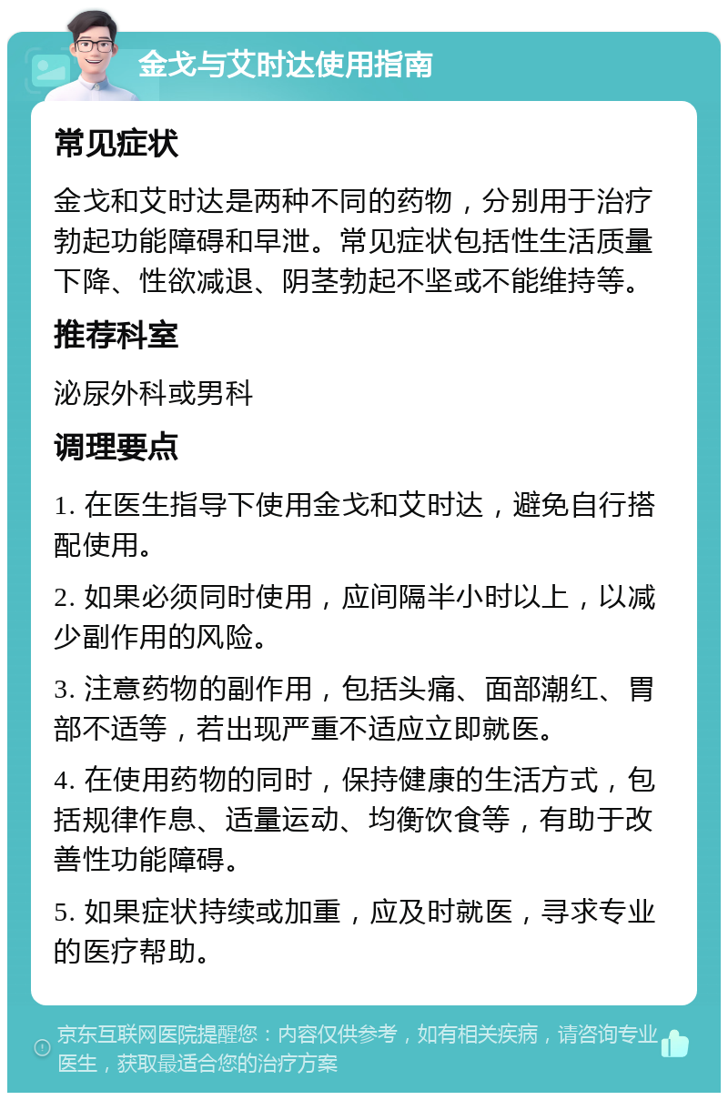 金戈与艾时达使用指南 常见症状 金戈和艾时达是两种不同的药物，分别用于治疗勃起功能障碍和早泄。常见症状包括性生活质量下降、性欲减退、阴茎勃起不坚或不能维持等。 推荐科室 泌尿外科或男科 调理要点 1. 在医生指导下使用金戈和艾时达，避免自行搭配使用。 2. 如果必须同时使用，应间隔半小时以上，以减少副作用的风险。 3. 注意药物的副作用，包括头痛、面部潮红、胃部不适等，若出现严重不适应立即就医。 4. 在使用药物的同时，保持健康的生活方式，包括规律作息、适量运动、均衡饮食等，有助于改善性功能障碍。 5. 如果症状持续或加重，应及时就医，寻求专业的医疗帮助。