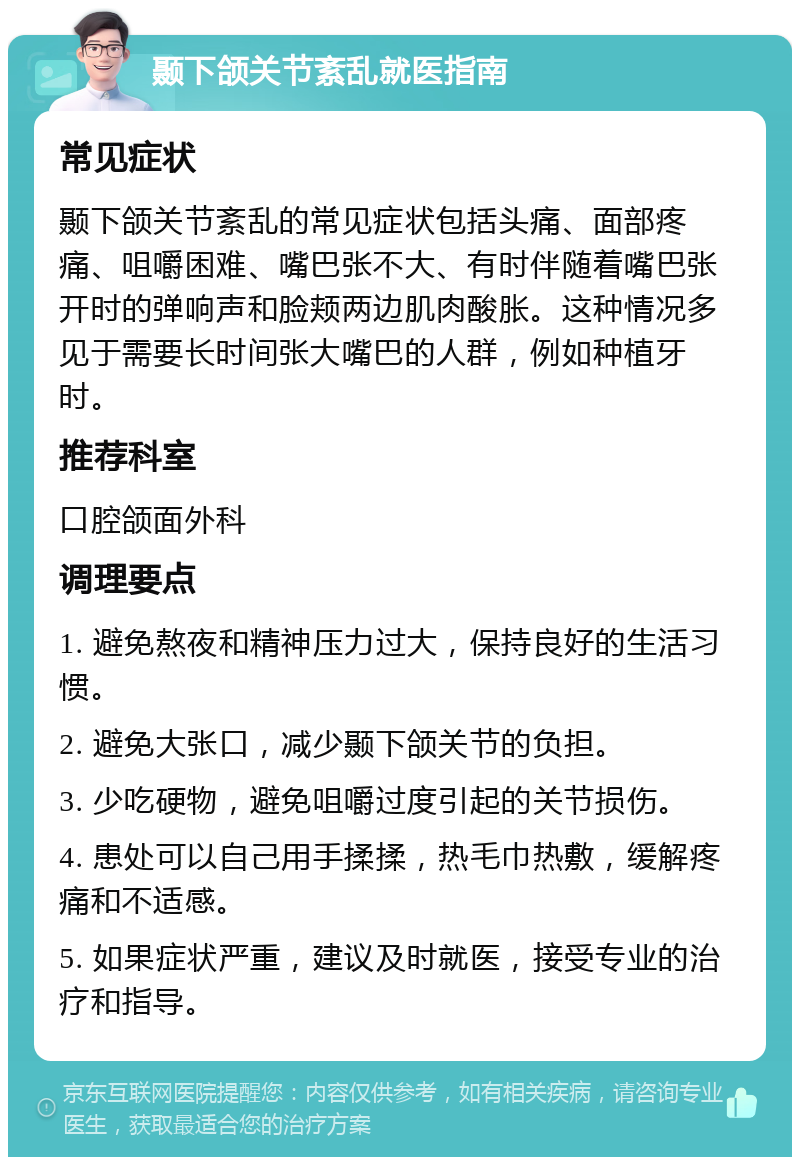 颞下颌关节紊乱就医指南 常见症状 颞下颌关节紊乱的常见症状包括头痛、面部疼痛、咀嚼困难、嘴巴张不大、有时伴随着嘴巴张开时的弹响声和脸颊两边肌肉酸胀。这种情况多见于需要长时间张大嘴巴的人群，例如种植牙时。 推荐科室 口腔颌面外科 调理要点 1. 避免熬夜和精神压力过大，保持良好的生活习惯。 2. 避免大张口，减少颞下颌关节的负担。 3. 少吃硬物，避免咀嚼过度引起的关节损伤。 4. 患处可以自己用手揉揉，热毛巾热敷，缓解疼痛和不适感。 5. 如果症状严重，建议及时就医，接受专业的治疗和指导。