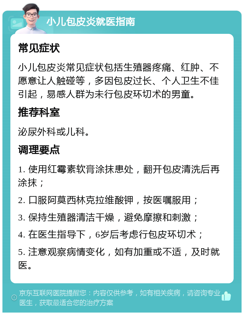 小儿包皮炎就医指南 常见症状 小儿包皮炎常见症状包括生殖器疼痛、红肿、不愿意让人触碰等，多因包皮过长、个人卫生不佳引起，易感人群为未行包皮环切术的男童。 推荐科室 泌尿外科或儿科。 调理要点 1. 使用红霉素软膏涂抹患处，翻开包皮清洗后再涂抹； 2. 口服阿莫西林克拉维酸钾，按医嘱服用； 3. 保持生殖器清洁干燥，避免摩擦和刺激； 4. 在医生指导下，6岁后考虑行包皮环切术； 5. 注意观察病情变化，如有加重或不适，及时就医。