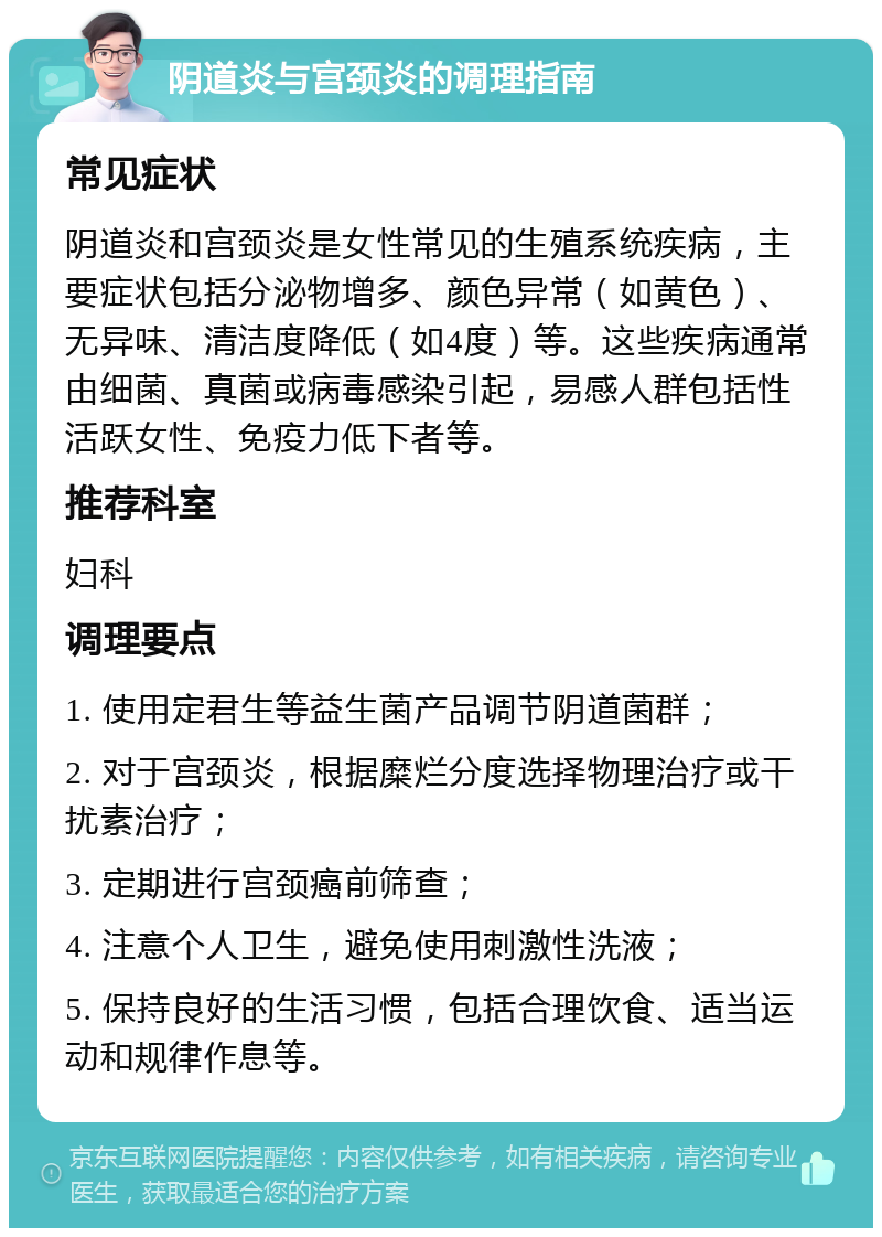 阴道炎与宫颈炎的调理指南 常见症状 阴道炎和宫颈炎是女性常见的生殖系统疾病，主要症状包括分泌物增多、颜色异常（如黄色）、无异味、清洁度降低（如4度）等。这些疾病通常由细菌、真菌或病毒感染引起，易感人群包括性活跃女性、免疫力低下者等。 推荐科室 妇科 调理要点 1. 使用定君生等益生菌产品调节阴道菌群； 2. 对于宫颈炎，根据糜烂分度选择物理治疗或干扰素治疗； 3. 定期进行宫颈癌前筛查； 4. 注意个人卫生，避免使用刺激性洗液； 5. 保持良好的生活习惯，包括合理饮食、适当运动和规律作息等。