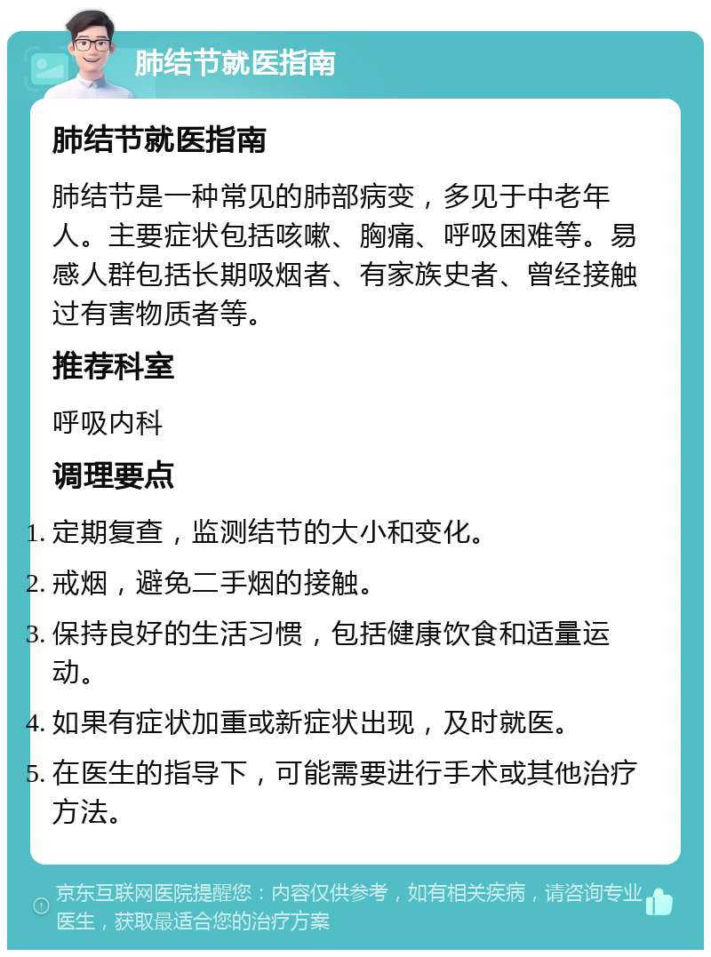 肺结节就医指南 肺结节就医指南 肺结节是一种常见的肺部病变，多见于中老年人。主要症状包括咳嗽、胸痛、呼吸困难等。易感人群包括长期吸烟者、有家族史者、曾经接触过有害物质者等。 推荐科室 呼吸内科 调理要点 定期复查，监测结节的大小和变化。 戒烟，避免二手烟的接触。 保持良好的生活习惯，包括健康饮食和适量运动。 如果有症状加重或新症状出现，及时就医。 在医生的指导下，可能需要进行手术或其他治疗方法。