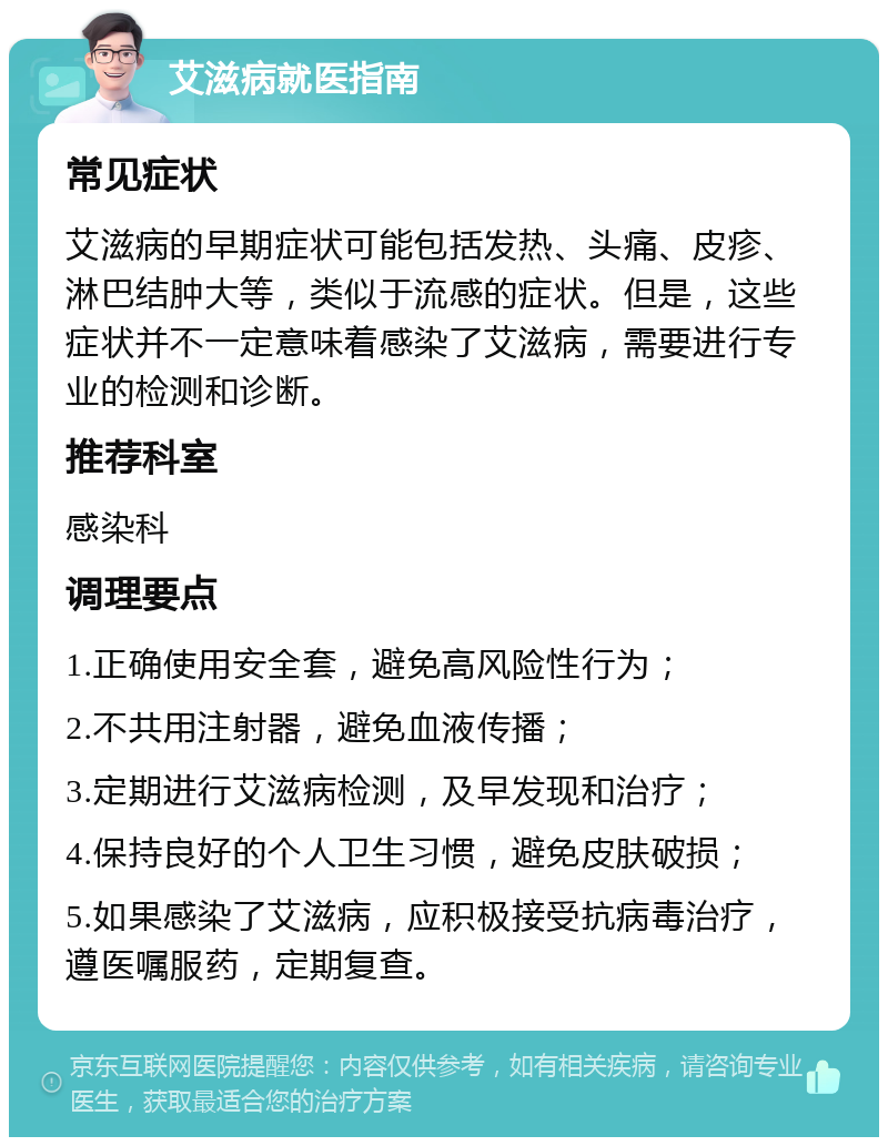 艾滋病就医指南 常见症状 艾滋病的早期症状可能包括发热、头痛、皮疹、淋巴结肿大等，类似于流感的症状。但是，这些症状并不一定意味着感染了艾滋病，需要进行专业的检测和诊断。 推荐科室 感染科 调理要点 1.正确使用安全套，避免高风险性行为； 2.不共用注射器，避免血液传播； 3.定期进行艾滋病检测，及早发现和治疗； 4.保持良好的个人卫生习惯，避免皮肤破损； 5.如果感染了艾滋病，应积极接受抗病毒治疗，遵医嘱服药，定期复查。