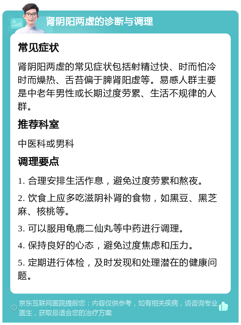 肾阴阳两虚的诊断与调理 常见症状 肾阴阳两虚的常见症状包括射精过快、时而怕冷时而燥热、舌苔偏于脾肾阳虚等。易感人群主要是中老年男性或长期过度劳累、生活不规律的人群。 推荐科室 中医科或男科 调理要点 1. 合理安排生活作息，避免过度劳累和熬夜。 2. 饮食上应多吃滋阴补肾的食物，如黑豆、黑芝麻、核桃等。 3. 可以服用龟鹿二仙丸等中药进行调理。 4. 保持良好的心态，避免过度焦虑和压力。 5. 定期进行体检，及时发现和处理潜在的健康问题。