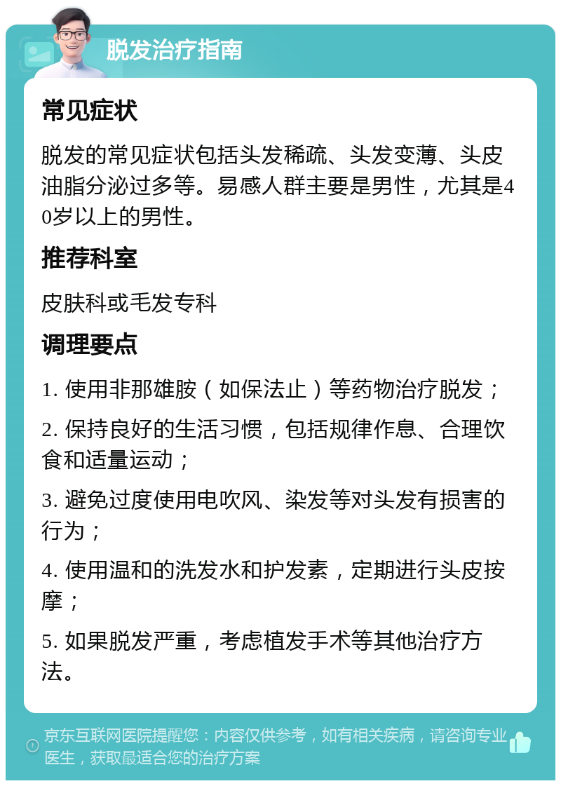 脱发治疗指南 常见症状 脱发的常见症状包括头发稀疏、头发变薄、头皮油脂分泌过多等。易感人群主要是男性，尤其是40岁以上的男性。 推荐科室 皮肤科或毛发专科 调理要点 1. 使用非那雄胺（如保法止）等药物治疗脱发； 2. 保持良好的生活习惯，包括规律作息、合理饮食和适量运动； 3. 避免过度使用电吹风、染发等对头发有损害的行为； 4. 使用温和的洗发水和护发素，定期进行头皮按摩； 5. 如果脱发严重，考虑植发手术等其他治疗方法。