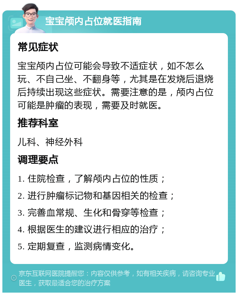 宝宝颅内占位就医指南 常见症状 宝宝颅内占位可能会导致不适症状，如不怎么玩、不自己坐、不翻身等，尤其是在发烧后退烧后持续出现这些症状。需要注意的是，颅内占位可能是肿瘤的表现，需要及时就医。 推荐科室 儿科、神经外科 调理要点 1. 住院检查，了解颅内占位的性质； 2. 进行肿瘤标记物和基因相关的检查； 3. 完善血常规、生化和骨穿等检查； 4. 根据医生的建议进行相应的治疗； 5. 定期复查，监测病情变化。