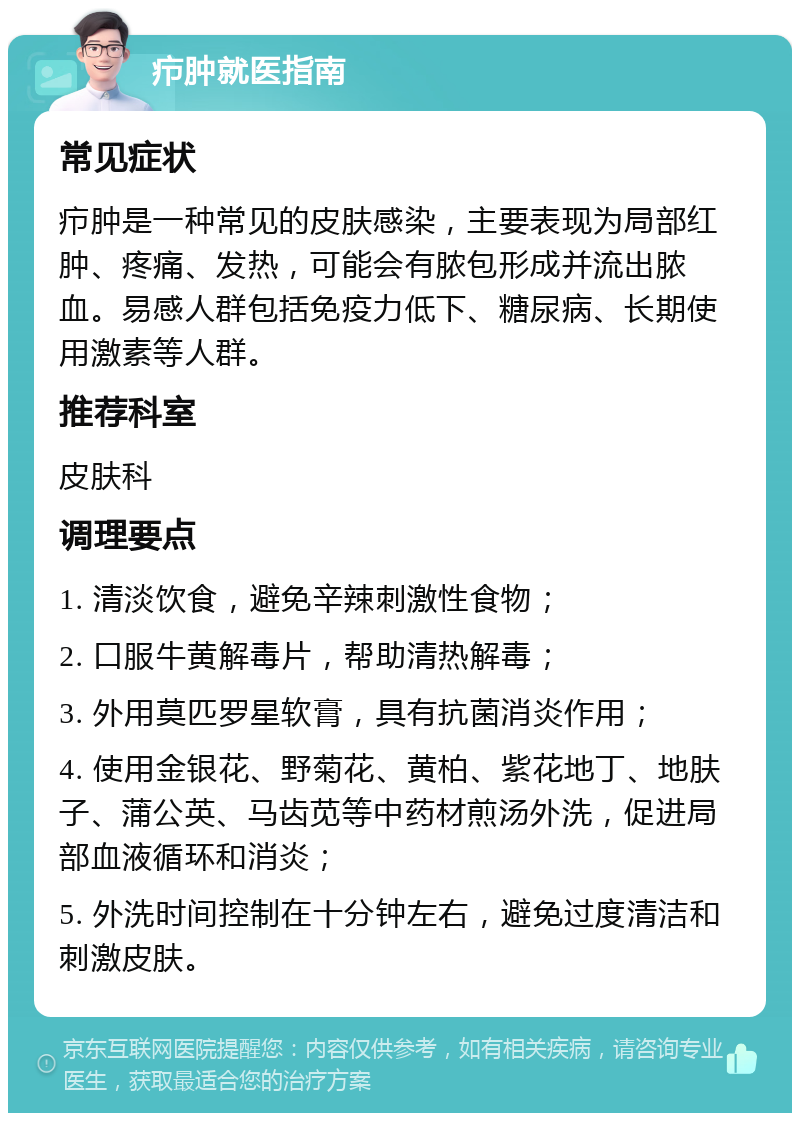 疖肿就医指南 常见症状 疖肿是一种常见的皮肤感染，主要表现为局部红肿、疼痛、发热，可能会有脓包形成并流出脓血。易感人群包括免疫力低下、糖尿病、长期使用激素等人群。 推荐科室 皮肤科 调理要点 1. 清淡饮食，避免辛辣刺激性食物； 2. 口服牛黄解毒片，帮助清热解毒； 3. 外用莫匹罗星软膏，具有抗菌消炎作用； 4. 使用金银花、野菊花、黄柏、紫花地丁、地肤子、蒲公英、马齿苋等中药材煎汤外洗，促进局部血液循环和消炎； 5. 外洗时间控制在十分钟左右，避免过度清洁和刺激皮肤。