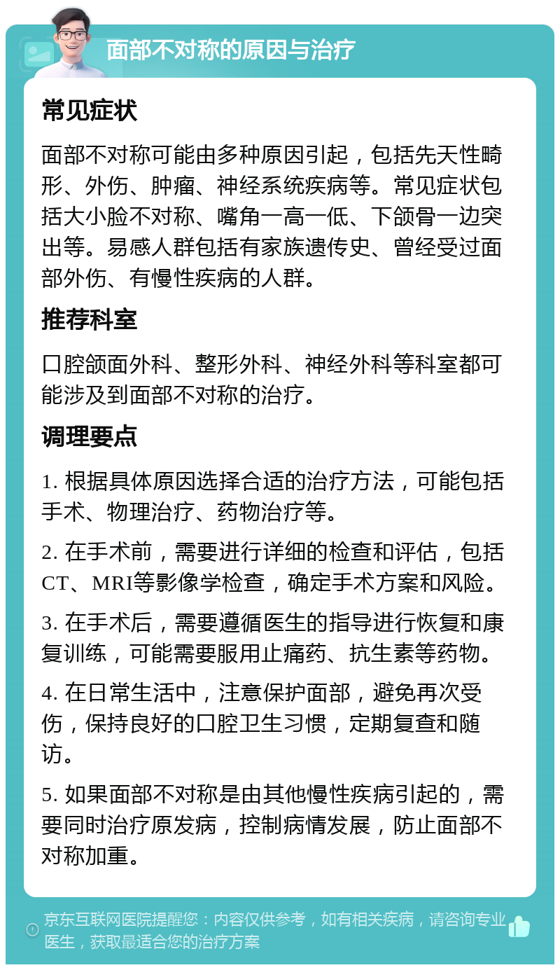 面部不对称的原因与治疗 常见症状 面部不对称可能由多种原因引起，包括先天性畸形、外伤、肿瘤、神经系统疾病等。常见症状包括大小脸不对称、嘴角一高一低、下颌骨一边突出等。易感人群包括有家族遗传史、曾经受过面部外伤、有慢性疾病的人群。 推荐科室 口腔颌面外科、整形外科、神经外科等科室都可能涉及到面部不对称的治疗。 调理要点 1. 根据具体原因选择合适的治疗方法，可能包括手术、物理治疗、药物治疗等。 2. 在手术前，需要进行详细的检查和评估，包括CT、MRI等影像学检查，确定手术方案和风险。 3. 在手术后，需要遵循医生的指导进行恢复和康复训练，可能需要服用止痛药、抗生素等药物。 4. 在日常生活中，注意保护面部，避免再次受伤，保持良好的口腔卫生习惯，定期复查和随访。 5. 如果面部不对称是由其他慢性疾病引起的，需要同时治疗原发病，控制病情发展，防止面部不对称加重。