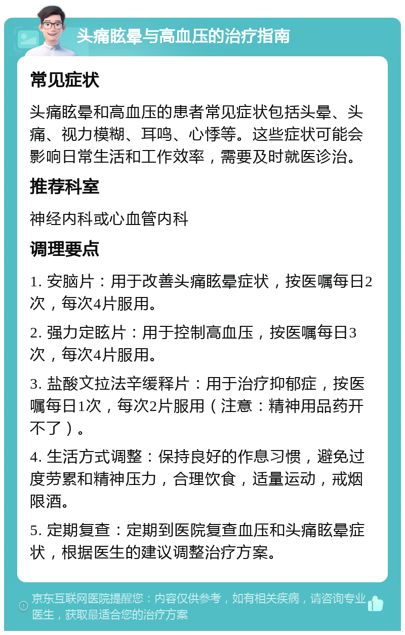 头痛眩晕与高血压的治疗指南 常见症状 头痛眩晕和高血压的患者常见症状包括头晕、头痛、视力模糊、耳鸣、心悸等。这些症状可能会影响日常生活和工作效率，需要及时就医诊治。 推荐科室 神经内科或心血管内科 调理要点 1. 安脑片：用于改善头痛眩晕症状，按医嘱每日2次，每次4片服用。 2. 强力定眩片：用于控制高血压，按医嘱每日3次，每次4片服用。 3. 盐酸文拉法辛缓释片：用于治疗抑郁症，按医嘱每日1次，每次2片服用（注意：精神用品药开不了）。 4. 生活方式调整：保持良好的作息习惯，避免过度劳累和精神压力，合理饮食，适量运动，戒烟限酒。 5. 定期复查：定期到医院复查血压和头痛眩晕症状，根据医生的建议调整治疗方案。