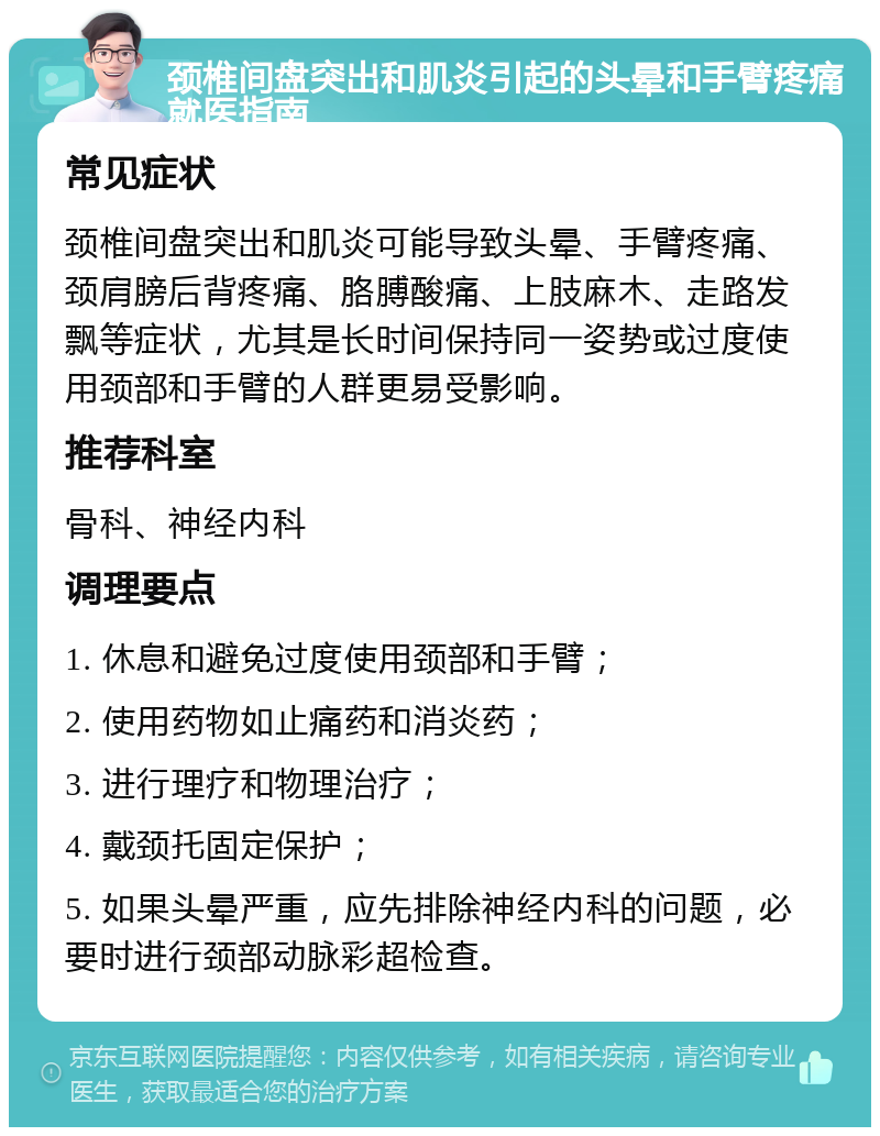 颈椎间盘突出和肌炎引起的头晕和手臂疼痛就医指南 常见症状 颈椎间盘突出和肌炎可能导致头晕、手臂疼痛、颈肩膀后背疼痛、胳膊酸痛、上肢麻木、走路发飘等症状，尤其是长时间保持同一姿势或过度使用颈部和手臂的人群更易受影响。 推荐科室 骨科、神经内科 调理要点 1. 休息和避免过度使用颈部和手臂； 2. 使用药物如止痛药和消炎药； 3. 进行理疗和物理治疗； 4. 戴颈托固定保护； 5. 如果头晕严重，应先排除神经内科的问题，必要时进行颈部动脉彩超检查。