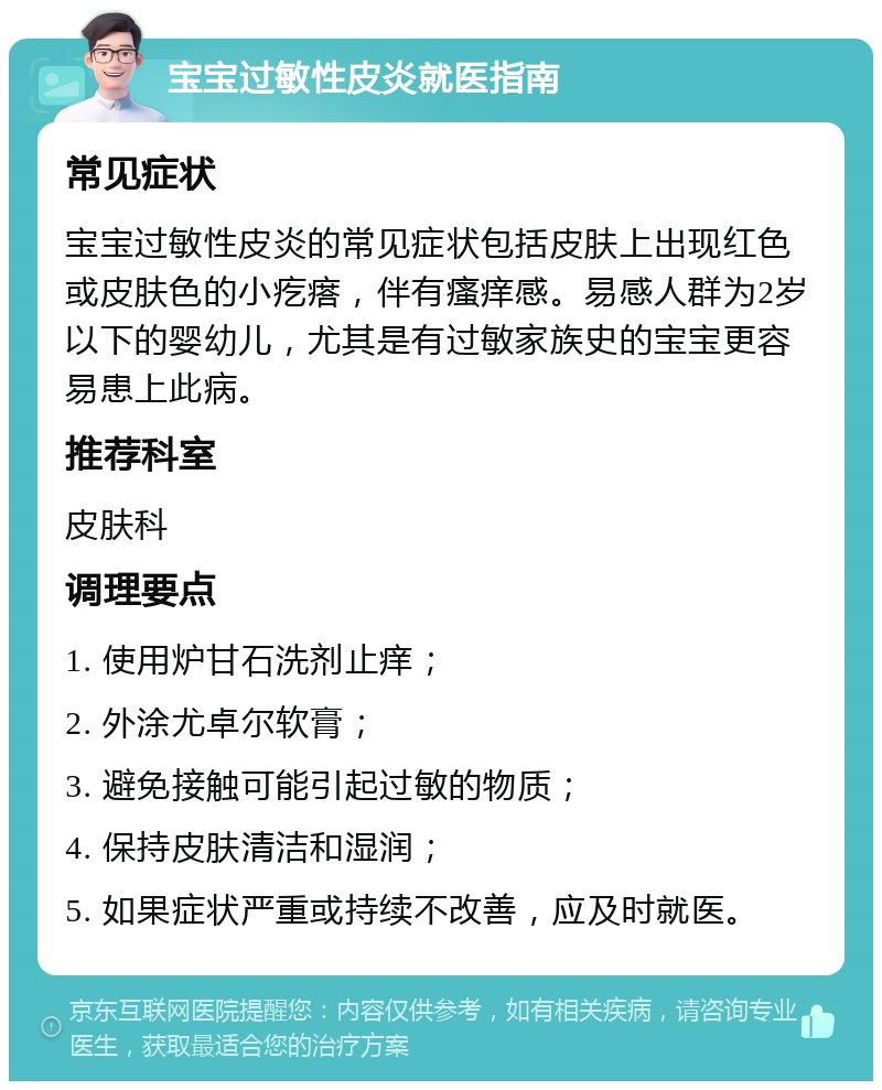 宝宝过敏性皮炎就医指南 常见症状 宝宝过敏性皮炎的常见症状包括皮肤上出现红色或皮肤色的小疙瘩，伴有瘙痒感。易感人群为2岁以下的婴幼儿，尤其是有过敏家族史的宝宝更容易患上此病。 推荐科室 皮肤科 调理要点 1. 使用炉甘石洗剂止痒； 2. 外涂尤卓尔软膏； 3. 避免接触可能引起过敏的物质； 4. 保持皮肤清洁和湿润； 5. 如果症状严重或持续不改善，应及时就医。