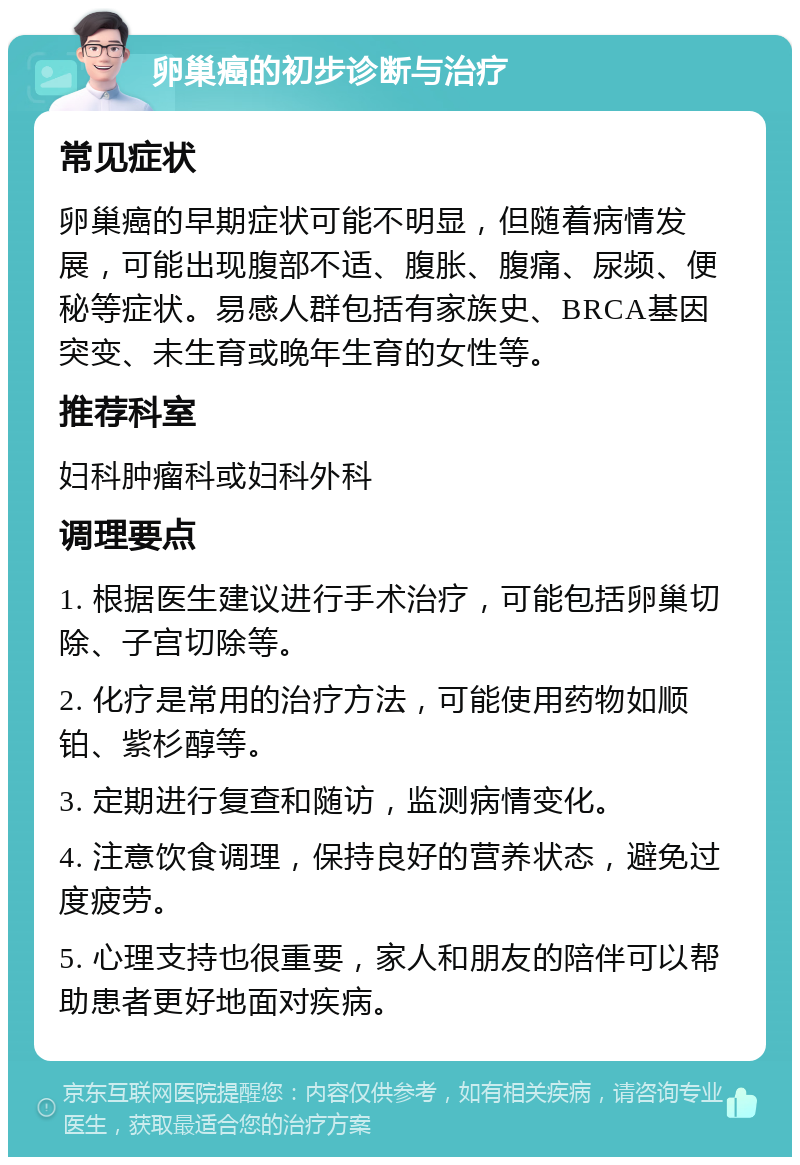 卵巢癌的初步诊断与治疗 常见症状 卵巢癌的早期症状可能不明显，但随着病情发展，可能出现腹部不适、腹胀、腹痛、尿频、便秘等症状。易感人群包括有家族史、BRCA基因突变、未生育或晚年生育的女性等。 推荐科室 妇科肿瘤科或妇科外科 调理要点 1. 根据医生建议进行手术治疗，可能包括卵巢切除、子宫切除等。 2. 化疗是常用的治疗方法，可能使用药物如顺铂、紫杉醇等。 3. 定期进行复查和随访，监测病情变化。 4. 注意饮食调理，保持良好的营养状态，避免过度疲劳。 5. 心理支持也很重要，家人和朋友的陪伴可以帮助患者更好地面对疾病。