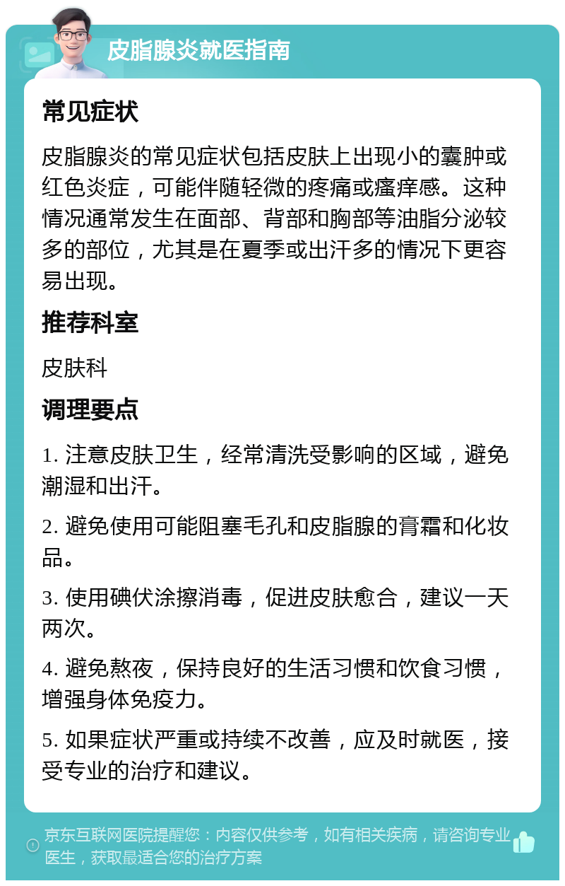 皮脂腺炎就医指南 常见症状 皮脂腺炎的常见症状包括皮肤上出现小的囊肿或红色炎症，可能伴随轻微的疼痛或瘙痒感。这种情况通常发生在面部、背部和胸部等油脂分泌较多的部位，尤其是在夏季或出汗多的情况下更容易出现。 推荐科室 皮肤科 调理要点 1. 注意皮肤卫生，经常清洗受影响的区域，避免潮湿和出汗。 2. 避免使用可能阻塞毛孔和皮脂腺的膏霜和化妆品。 3. 使用碘伏涂擦消毒，促进皮肤愈合，建议一天两次。 4. 避免熬夜，保持良好的生活习惯和饮食习惯，增强身体免疫力。 5. 如果症状严重或持续不改善，应及时就医，接受专业的治疗和建议。