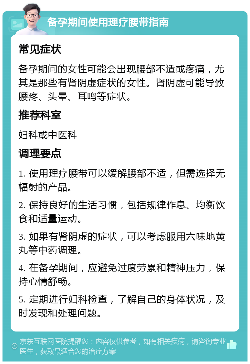 备孕期间使用理疗腰带指南 常见症状 备孕期间的女性可能会出现腰部不适或疼痛，尤其是那些有肾阴虚症状的女性。肾阴虚可能导致腰疼、头晕、耳鸣等症状。 推荐科室 妇科或中医科 调理要点 1. 使用理疗腰带可以缓解腰部不适，但需选择无辐射的产品。 2. 保持良好的生活习惯，包括规律作息、均衡饮食和适量运动。 3. 如果有肾阴虚的症状，可以考虑服用六味地黄丸等中药调理。 4. 在备孕期间，应避免过度劳累和精神压力，保持心情舒畅。 5. 定期进行妇科检查，了解自己的身体状况，及时发现和处理问题。