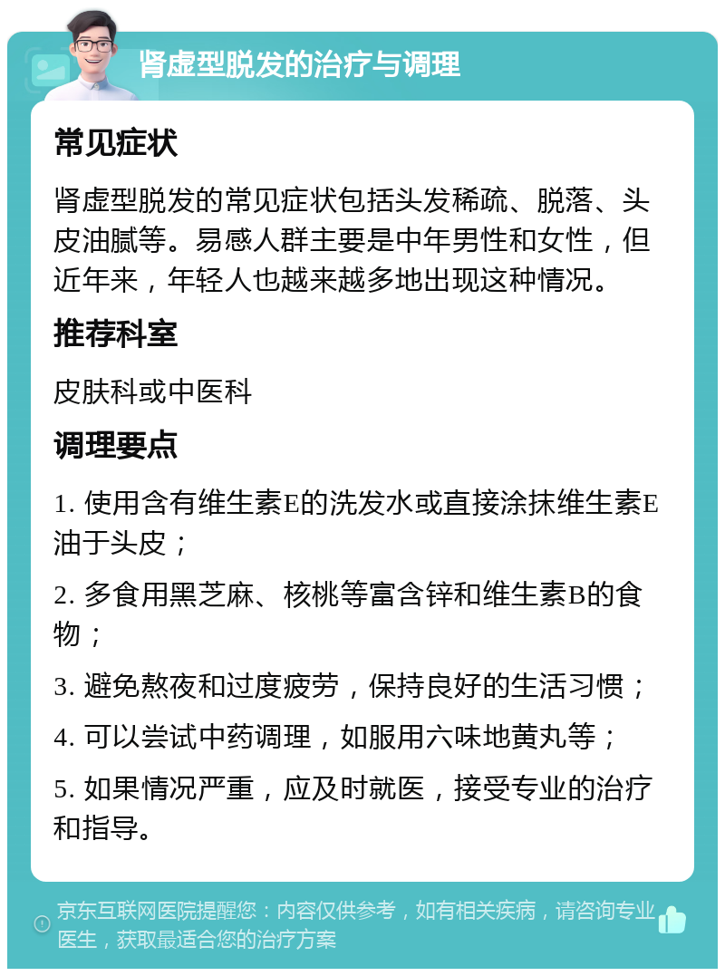 肾虚型脱发的治疗与调理 常见症状 肾虚型脱发的常见症状包括头发稀疏、脱落、头皮油腻等。易感人群主要是中年男性和女性，但近年来，年轻人也越来越多地出现这种情况。 推荐科室 皮肤科或中医科 调理要点 1. 使用含有维生素E的洗发水或直接涂抹维生素E油于头皮； 2. 多食用黑芝麻、核桃等富含锌和维生素B的食物； 3. 避免熬夜和过度疲劳，保持良好的生活习惯； 4. 可以尝试中药调理，如服用六味地黄丸等； 5. 如果情况严重，应及时就医，接受专业的治疗和指导。