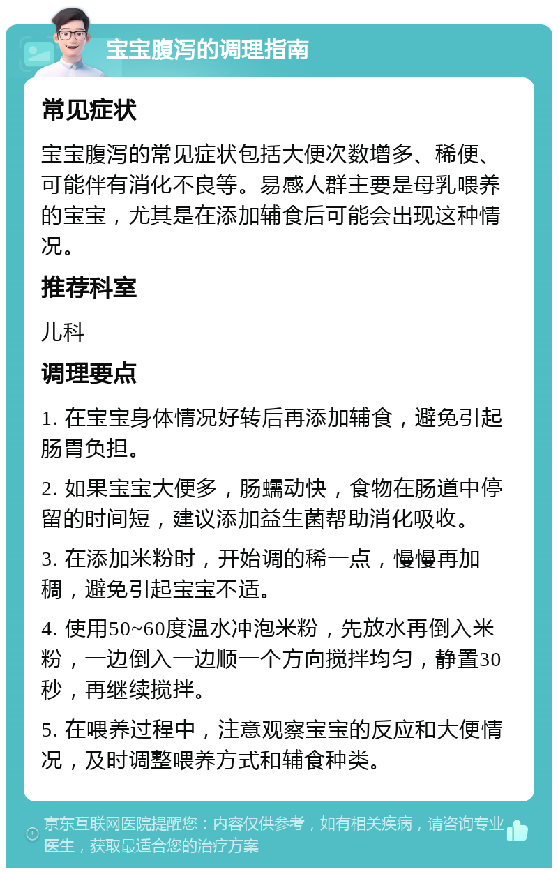 宝宝腹泻的调理指南 常见症状 宝宝腹泻的常见症状包括大便次数增多、稀便、可能伴有消化不良等。易感人群主要是母乳喂养的宝宝，尤其是在添加辅食后可能会出现这种情况。 推荐科室 儿科 调理要点 1. 在宝宝身体情况好转后再添加辅食，避免引起肠胃负担。 2. 如果宝宝大便多，肠蠕动快，食物在肠道中停留的时间短，建议添加益生菌帮助消化吸收。 3. 在添加米粉时，开始调的稀一点，慢慢再加稠，避免引起宝宝不适。 4. 使用50~60度温水冲泡米粉，先放水再倒入米粉，一边倒入一边顺一个方向搅拌均匀，静置30秒，再继续搅拌。 5. 在喂养过程中，注意观察宝宝的反应和大便情况，及时调整喂养方式和辅食种类。