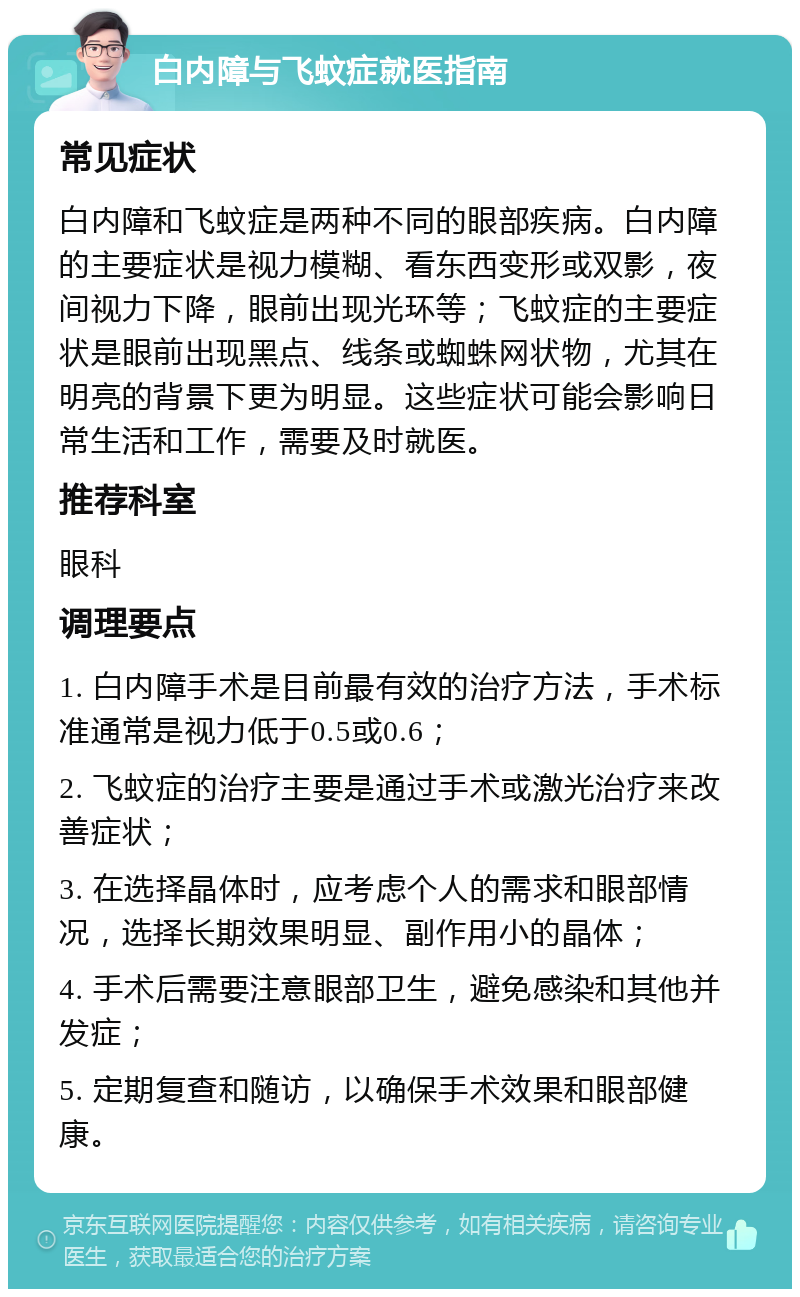 白内障与飞蚊症就医指南 常见症状 白内障和飞蚊症是两种不同的眼部疾病。白内障的主要症状是视力模糊、看东西变形或双影，夜间视力下降，眼前出现光环等；飞蚊症的主要症状是眼前出现黑点、线条或蜘蛛网状物，尤其在明亮的背景下更为明显。这些症状可能会影响日常生活和工作，需要及时就医。 推荐科室 眼科 调理要点 1. 白内障手术是目前最有效的治疗方法，手术标准通常是视力低于0.5或0.6； 2. 飞蚊症的治疗主要是通过手术或激光治疗来改善症状； 3. 在选择晶体时，应考虑个人的需求和眼部情况，选择长期效果明显、副作用小的晶体； 4. 手术后需要注意眼部卫生，避免感染和其他并发症； 5. 定期复查和随访，以确保手术效果和眼部健康。