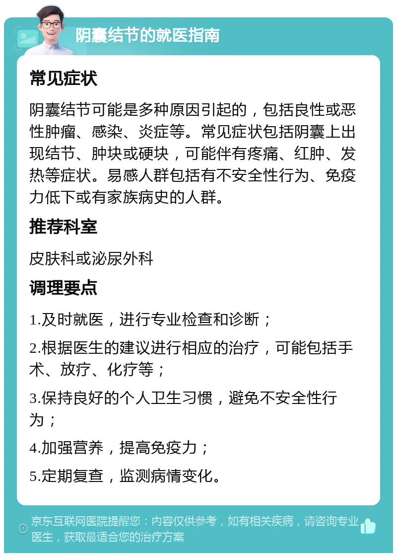 阴囊结节的就医指南 常见症状 阴囊结节可能是多种原因引起的，包括良性或恶性肿瘤、感染、炎症等。常见症状包括阴囊上出现结节、肿块或硬块，可能伴有疼痛、红肿、发热等症状。易感人群包括有不安全性行为、免疫力低下或有家族病史的人群。 推荐科室 皮肤科或泌尿外科 调理要点 1.及时就医，进行专业检查和诊断； 2.根据医生的建议进行相应的治疗，可能包括手术、放疗、化疗等； 3.保持良好的个人卫生习惯，避免不安全性行为； 4.加强营养，提高免疫力； 5.定期复查，监测病情变化。