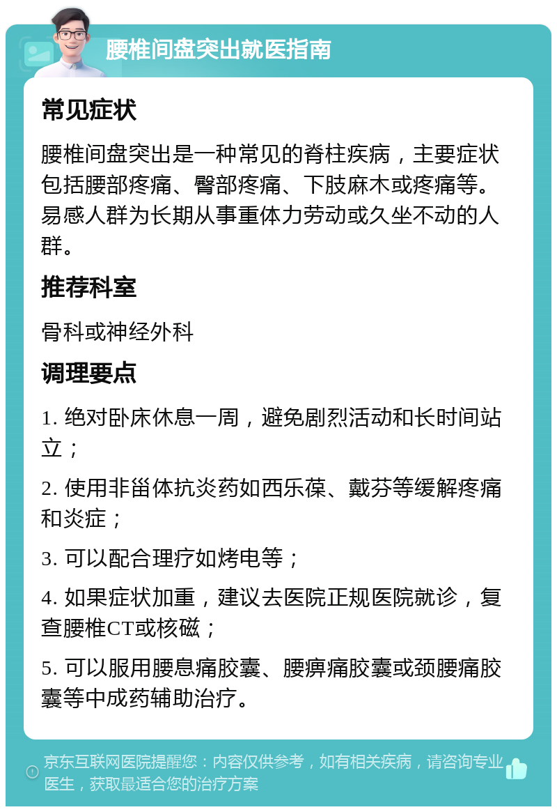 腰椎间盘突出就医指南 常见症状 腰椎间盘突出是一种常见的脊柱疾病，主要症状包括腰部疼痛、臀部疼痛、下肢麻木或疼痛等。易感人群为长期从事重体力劳动或久坐不动的人群。 推荐科室 骨科或神经外科 调理要点 1. 绝对卧床休息一周，避免剧烈活动和长时间站立； 2. 使用非甾体抗炎药如西乐葆、戴芬等缓解疼痛和炎症； 3. 可以配合理疗如烤电等； 4. 如果症状加重，建议去医院正规医院就诊，复查腰椎CT或核磁； 5. 可以服用腰息痛胶囊、腰痹痛胶囊或颈腰痛胶囊等中成药辅助治疗。