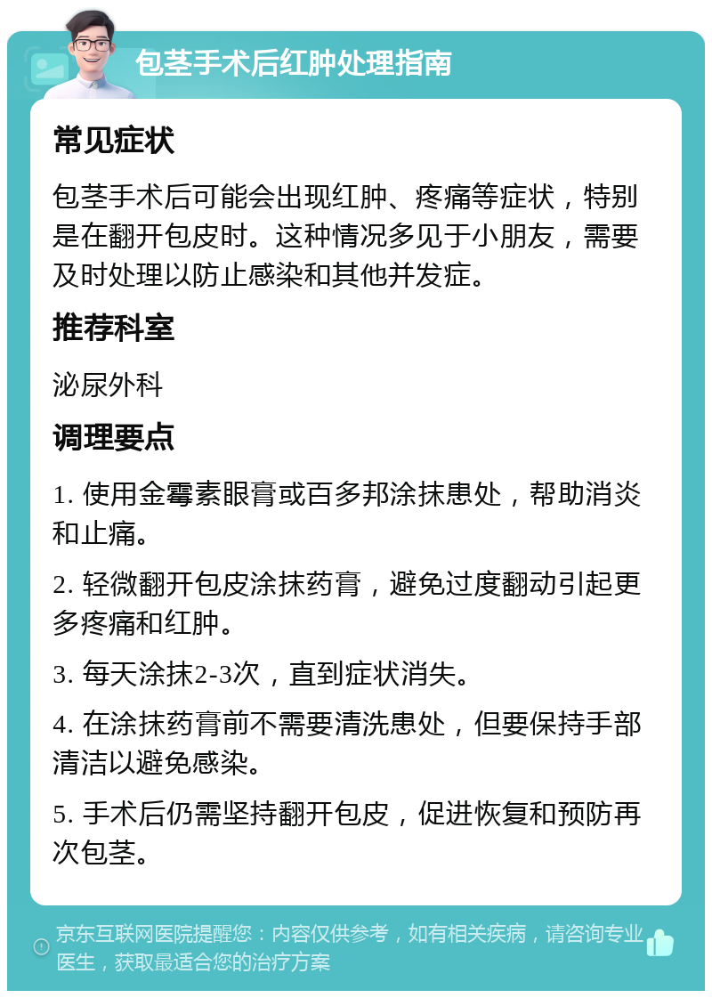 包茎手术后红肿处理指南 常见症状 包茎手术后可能会出现红肿、疼痛等症状，特别是在翻开包皮时。这种情况多见于小朋友，需要及时处理以防止感染和其他并发症。 推荐科室 泌尿外科 调理要点 1. 使用金霉素眼膏或百多邦涂抹患处，帮助消炎和止痛。 2. 轻微翻开包皮涂抹药膏，避免过度翻动引起更多疼痛和红肿。 3. 每天涂抹2-3次，直到症状消失。 4. 在涂抹药膏前不需要清洗患处，但要保持手部清洁以避免感染。 5. 手术后仍需坚持翻开包皮，促进恢复和预防再次包茎。