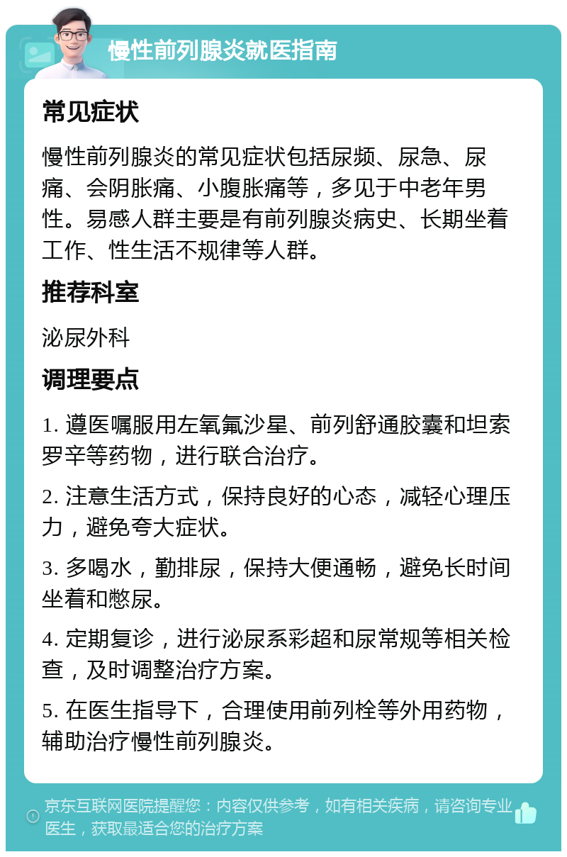 慢性前列腺炎就医指南 常见症状 慢性前列腺炎的常见症状包括尿频、尿急、尿痛、会阴胀痛、小腹胀痛等，多见于中老年男性。易感人群主要是有前列腺炎病史、长期坐着工作、性生活不规律等人群。 推荐科室 泌尿外科 调理要点 1. 遵医嘱服用左氧氟沙星、前列舒通胶囊和坦索罗辛等药物，进行联合治疗。 2. 注意生活方式，保持良好的心态，减轻心理压力，避免夸大症状。 3. 多喝水，勤排尿，保持大便通畅，避免长时间坐着和憋尿。 4. 定期复诊，进行泌尿系彩超和尿常规等相关检查，及时调整治疗方案。 5. 在医生指导下，合理使用前列栓等外用药物，辅助治疗慢性前列腺炎。