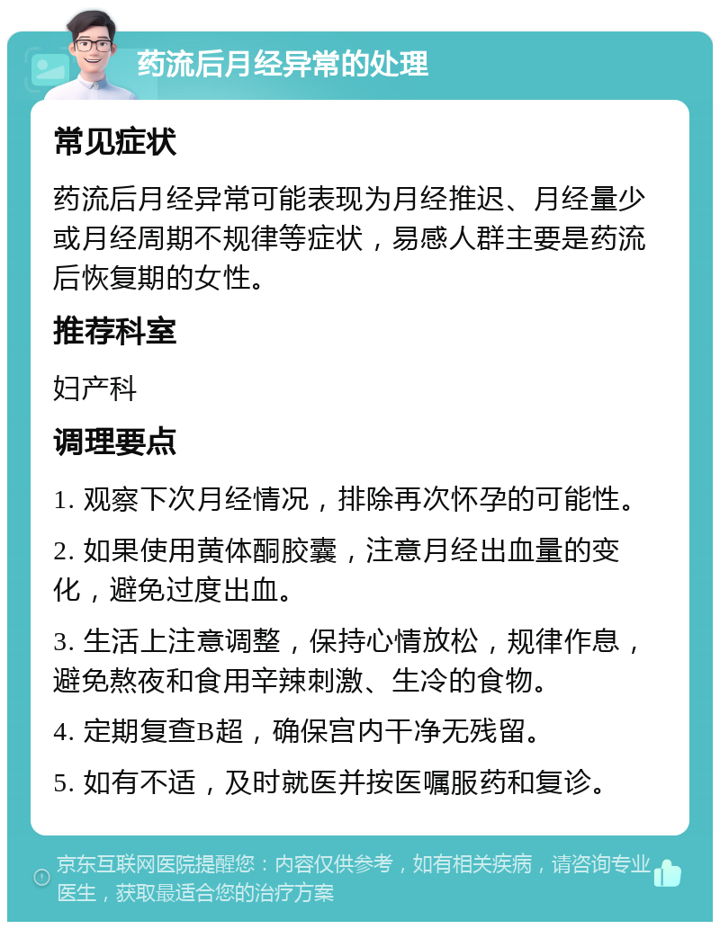 药流后月经异常的处理 常见症状 药流后月经异常可能表现为月经推迟、月经量少或月经周期不规律等症状，易感人群主要是药流后恢复期的女性。 推荐科室 妇产科 调理要点 1. 观察下次月经情况，排除再次怀孕的可能性。 2. 如果使用黄体酮胶囊，注意月经出血量的变化，避免过度出血。 3. 生活上注意调整，保持心情放松，规律作息，避免熬夜和食用辛辣刺激、生冷的食物。 4. 定期复查B超，确保宫内干净无残留。 5. 如有不适，及时就医并按医嘱服药和复诊。