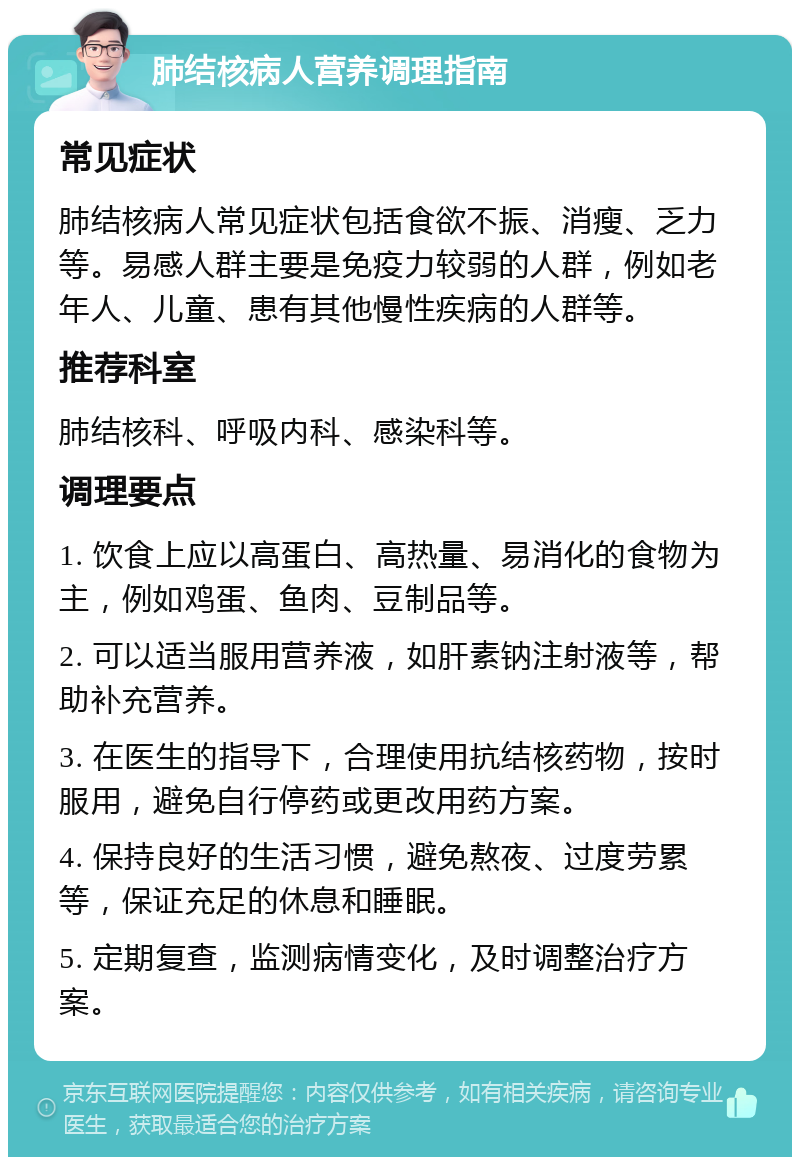 肺结核病人营养调理指南 常见症状 肺结核病人常见症状包括食欲不振、消瘦、乏力等。易感人群主要是免疫力较弱的人群，例如老年人、儿童、患有其他慢性疾病的人群等。 推荐科室 肺结核科、呼吸内科、感染科等。 调理要点 1. 饮食上应以高蛋白、高热量、易消化的食物为主，例如鸡蛋、鱼肉、豆制品等。 2. 可以适当服用营养液，如肝素钠注射液等，帮助补充营养。 3. 在医生的指导下，合理使用抗结核药物，按时服用，避免自行停药或更改用药方案。 4. 保持良好的生活习惯，避免熬夜、过度劳累等，保证充足的休息和睡眠。 5. 定期复查，监测病情变化，及时调整治疗方案。