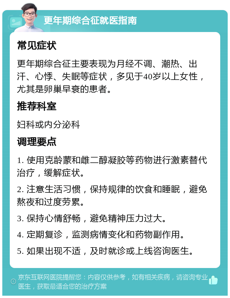 更年期综合征就医指南 常见症状 更年期综合征主要表现为月经不调、潮热、出汗、心悸、失眠等症状，多见于40岁以上女性，尤其是卵巢早衰的患者。 推荐科室 妇科或内分泌科 调理要点 1. 使用克龄蒙和雌二醇凝胶等药物进行激素替代治疗，缓解症状。 2. 注意生活习惯，保持规律的饮食和睡眠，避免熬夜和过度劳累。 3. 保持心情舒畅，避免精神压力过大。 4. 定期复诊，监测病情变化和药物副作用。 5. 如果出现不适，及时就诊或上线咨询医生。