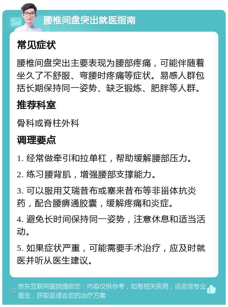 腰椎间盘突出就医指南 常见症状 腰椎间盘突出主要表现为腰部疼痛，可能伴随着坐久了不舒服、弯腰时疼痛等症状。易感人群包括长期保持同一姿势、缺乏锻炼、肥胖等人群。 推荐科室 骨科或脊柱外科 调理要点 1. 经常做牵引和拉单杠，帮助缓解腰部压力。 2. 练习腰背肌，增强腰部支撑能力。 3. 可以服用艾瑞昔布或塞来昔布等非甾体抗炎药，配合腰痹通胶囊，缓解疼痛和炎症。 4. 避免长时间保持同一姿势，注意休息和适当活动。 5. 如果症状严重，可能需要手术治疗，应及时就医并听从医生建议。