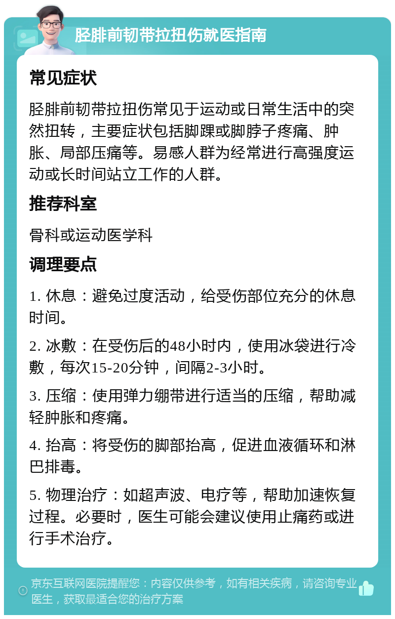 胫腓前韧带拉扭伤就医指南 常见症状 胫腓前韧带拉扭伤常见于运动或日常生活中的突然扭转，主要症状包括脚踝或脚脖子疼痛、肿胀、局部压痛等。易感人群为经常进行高强度运动或长时间站立工作的人群。 推荐科室 骨科或运动医学科 调理要点 1. 休息：避免过度活动，给受伤部位充分的休息时间。 2. 冰敷：在受伤后的48小时内，使用冰袋进行冷敷，每次15-20分钟，间隔2-3小时。 3. 压缩：使用弹力绷带进行适当的压缩，帮助减轻肿胀和疼痛。 4. 抬高：将受伤的脚部抬高，促进血液循环和淋巴排毒。 5. 物理治疗：如超声波、电疗等，帮助加速恢复过程。必要时，医生可能会建议使用止痛药或进行手术治疗。