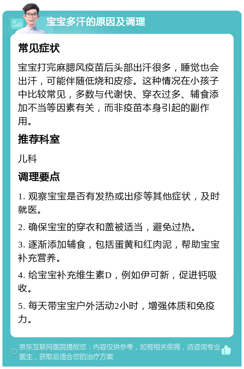 宝宝多汗的原因及调理 常见症状 宝宝打完麻腮风疫苗后头部出汗很多，睡觉也会出汗，可能伴随低烧和皮疹。这种情况在小孩子中比较常见，多数与代谢快、穿衣过多、辅食添加不当等因素有关，而非疫苗本身引起的副作用。 推荐科室 儿科 调理要点 1. 观察宝宝是否有发热或出疹等其他症状，及时就医。 2. 确保宝宝的穿衣和盖被适当，避免过热。 3. 逐渐添加辅食，包括蛋黄和红肉泥，帮助宝宝补充营养。 4. 给宝宝补充维生素D，例如伊可新，促进钙吸收。 5. 每天带宝宝户外活动2小时，增强体质和免疫力。