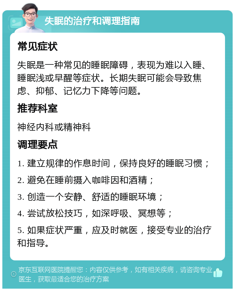 失眠的治疗和调理指南 常见症状 失眠是一种常见的睡眠障碍，表现为难以入睡、睡眠浅或早醒等症状。长期失眠可能会导致焦虑、抑郁、记忆力下降等问题。 推荐科室 神经内科或精神科 调理要点 1. 建立规律的作息时间，保持良好的睡眠习惯； 2. 避免在睡前摄入咖啡因和酒精； 3. 创造一个安静、舒适的睡眠环境； 4. 尝试放松技巧，如深呼吸、冥想等； 5. 如果症状严重，应及时就医，接受专业的治疗和指导。