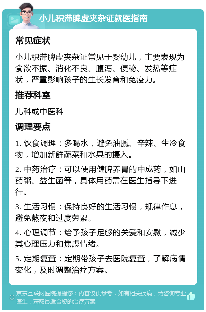 小儿积滞脾虚夹杂证就医指南 常见症状 小儿积滞脾虚夹杂证常见于婴幼儿，主要表现为食欲不振、消化不良、腹泻、便秘、发热等症状，严重影响孩子的生长发育和免疫力。 推荐科室 儿科或中医科 调理要点 1. 饮食调理：多喝水，避免油腻、辛辣、生冷食物，增加新鲜蔬菜和水果的摄入。 2. 中药治疗：可以使用健脾养胃的中成药，如山药粥、益生菌等，具体用药需在医生指导下进行。 3. 生活习惯：保持良好的生活习惯，规律作息，避免熬夜和过度劳累。 4. 心理调节：给予孩子足够的关爱和安慰，减少其心理压力和焦虑情绪。 5. 定期复查：定期带孩子去医院复查，了解病情变化，及时调整治疗方案。