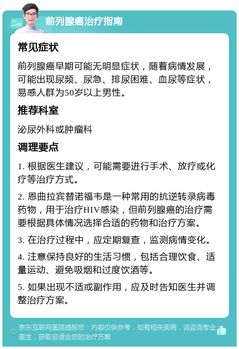 前列腺癌治疗指南 常见症状 前列腺癌早期可能无明显症状，随着病情发展，可能出现尿频、尿急、排尿困难、血尿等症状，易感人群为50岁以上男性。 推荐科室 泌尿外科或肿瘤科 调理要点 1. 根据医生建议，可能需要进行手术、放疗或化疗等治疗方式。 2. 恩曲拉宾替诺福韦是一种常用的抗逆转录病毒药物，用于治疗HIV感染，但前列腺癌的治疗需要根据具体情况选择合适的药物和治疗方案。 3. 在治疗过程中，应定期复查，监测病情变化。 4. 注意保持良好的生活习惯，包括合理饮食、适量运动、避免吸烟和过度饮酒等。 5. 如果出现不适或副作用，应及时告知医生并调整治疗方案。