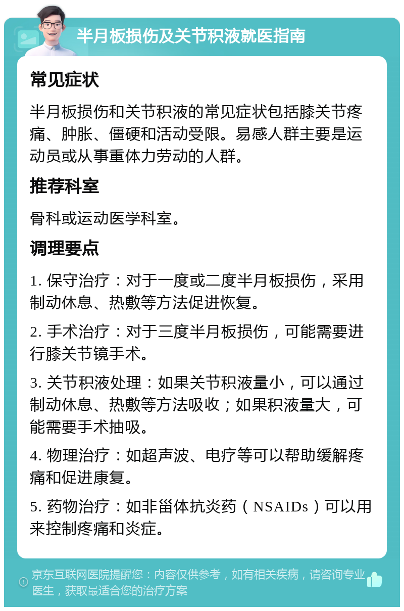 半月板损伤及关节积液就医指南 常见症状 半月板损伤和关节积液的常见症状包括膝关节疼痛、肿胀、僵硬和活动受限。易感人群主要是运动员或从事重体力劳动的人群。 推荐科室 骨科或运动医学科室。 调理要点 1. 保守治疗：对于一度或二度半月板损伤，采用制动休息、热敷等方法促进恢复。 2. 手术治疗：对于三度半月板损伤，可能需要进行膝关节镜手术。 3. 关节积液处理：如果关节积液量小，可以通过制动休息、热敷等方法吸收；如果积液量大，可能需要手术抽吸。 4. 物理治疗：如超声波、电疗等可以帮助缓解疼痛和促进康复。 5. 药物治疗：如非甾体抗炎药（NSAIDs）可以用来控制疼痛和炎症。