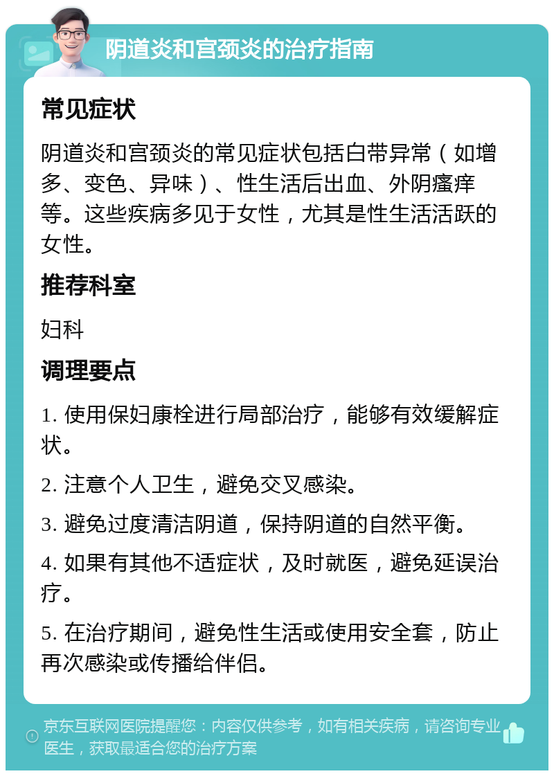 阴道炎和宫颈炎的治疗指南 常见症状 阴道炎和宫颈炎的常见症状包括白带异常（如增多、变色、异味）、性生活后出血、外阴瘙痒等。这些疾病多见于女性，尤其是性生活活跃的女性。 推荐科室 妇科 调理要点 1. 使用保妇康栓进行局部治疗，能够有效缓解症状。 2. 注意个人卫生，避免交叉感染。 3. 避免过度清洁阴道，保持阴道的自然平衡。 4. 如果有其他不适症状，及时就医，避免延误治疗。 5. 在治疗期间，避免性生活或使用安全套，防止再次感染或传播给伴侣。