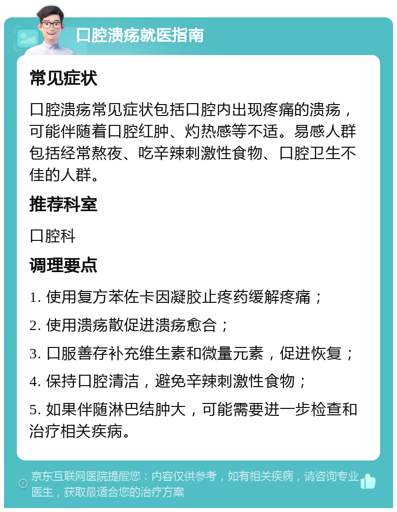 口腔溃疡就医指南 常见症状 口腔溃疡常见症状包括口腔内出现疼痛的溃疡，可能伴随着口腔红肿、灼热感等不适。易感人群包括经常熬夜、吃辛辣刺激性食物、口腔卫生不佳的人群。 推荐科室 口腔科 调理要点 1. 使用复方苯佐卡因凝胶止疼药缓解疼痛； 2. 使用溃疡散促进溃疡愈合； 3. 口服善存补充维生素和微量元素，促进恢复； 4. 保持口腔清洁，避免辛辣刺激性食物； 5. 如果伴随淋巴结肿大，可能需要进一步检查和治疗相关疾病。