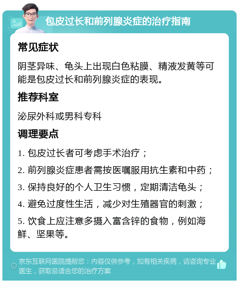 包皮过长和前列腺炎症的治疗指南 常见症状 阴茎异味、龟头上出现白色粘膜、精液发黄等可能是包皮过长和前列腺炎症的表现。 推荐科室 泌尿外科或男科专科 调理要点 1. 包皮过长者可考虑手术治疗； 2. 前列腺炎症患者需按医嘱服用抗生素和中药； 3. 保持良好的个人卫生习惯，定期清洁龟头； 4. 避免过度性生活，减少对生殖器官的刺激； 5. 饮食上应注意多摄入富含锌的食物，例如海鲜、坚果等。