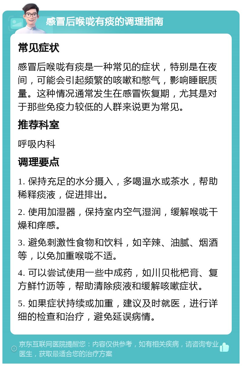 感冒后喉咙有痰的调理指南 常见症状 感冒后喉咙有痰是一种常见的症状，特别是在夜间，可能会引起频繁的咳嗽和憋气，影响睡眠质量。这种情况通常发生在感冒恢复期，尤其是对于那些免疫力较低的人群来说更为常见。 推荐科室 呼吸内科 调理要点 1. 保持充足的水分摄入，多喝温水或茶水，帮助稀释痰液，促进排出。 2. 使用加湿器，保持室内空气湿润，缓解喉咙干燥和痒感。 3. 避免刺激性食物和饮料，如辛辣、油腻、烟酒等，以免加重喉咙不适。 4. 可以尝试使用一些中成药，如川贝枇杷膏、复方鲜竹沥等，帮助清除痰液和缓解咳嗽症状。 5. 如果症状持续或加重，建议及时就医，进行详细的检查和治疗，避免延误病情。