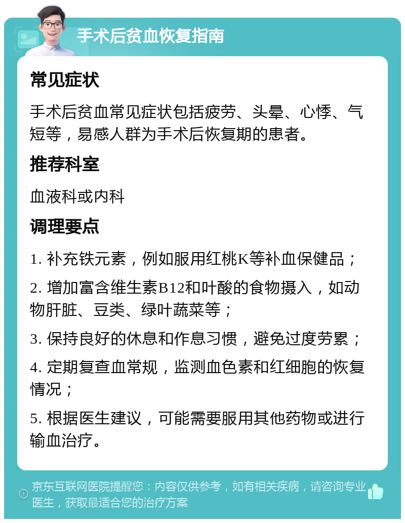 手术后贫血恢复指南 常见症状 手术后贫血常见症状包括疲劳、头晕、心悸、气短等，易感人群为手术后恢复期的患者。 推荐科室 血液科或内科 调理要点 1. 补充铁元素，例如服用红桃K等补血保健品； 2. 增加富含维生素B12和叶酸的食物摄入，如动物肝脏、豆类、绿叶蔬菜等； 3. 保持良好的休息和作息习惯，避免过度劳累； 4. 定期复查血常规，监测血色素和红细胞的恢复情况； 5. 根据医生建议，可能需要服用其他药物或进行输血治疗。