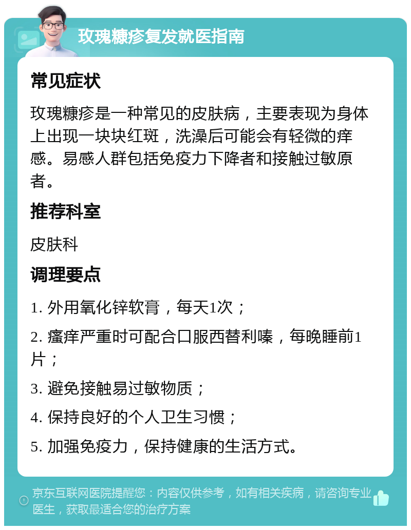 玫瑰糠疹复发就医指南 常见症状 玫瑰糠疹是一种常见的皮肤病，主要表现为身体上出现一块块红斑，洗澡后可能会有轻微的痒感。易感人群包括免疫力下降者和接触过敏原者。 推荐科室 皮肤科 调理要点 1. 外用氧化锌软膏，每天1次； 2. 瘙痒严重时可配合口服西替利嗪，每晚睡前1片； 3. 避免接触易过敏物质； 4. 保持良好的个人卫生习惯； 5. 加强免疫力，保持健康的生活方式。