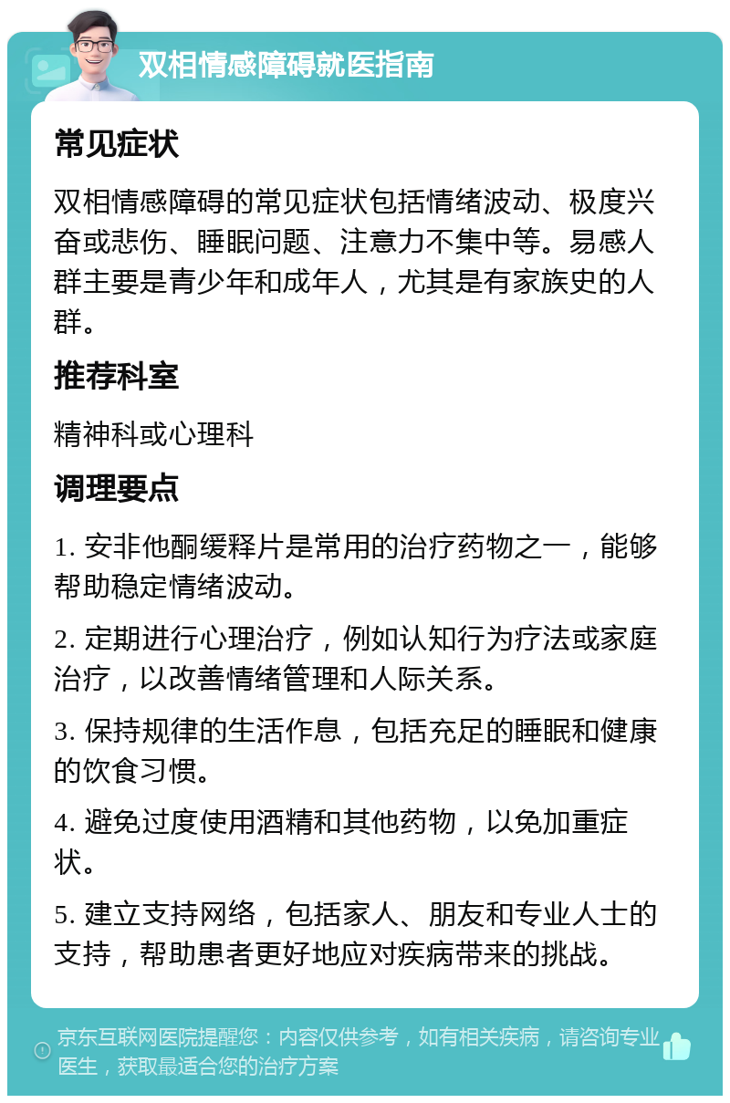 双相情感障碍就医指南 常见症状 双相情感障碍的常见症状包括情绪波动、极度兴奋或悲伤、睡眠问题、注意力不集中等。易感人群主要是青少年和成年人，尤其是有家族史的人群。 推荐科室 精神科或心理科 调理要点 1. 安非他酮缓释片是常用的治疗药物之一，能够帮助稳定情绪波动。 2. 定期进行心理治疗，例如认知行为疗法或家庭治疗，以改善情绪管理和人际关系。 3. 保持规律的生活作息，包括充足的睡眠和健康的饮食习惯。 4. 避免过度使用酒精和其他药物，以免加重症状。 5. 建立支持网络，包括家人、朋友和专业人士的支持，帮助患者更好地应对疾病带来的挑战。