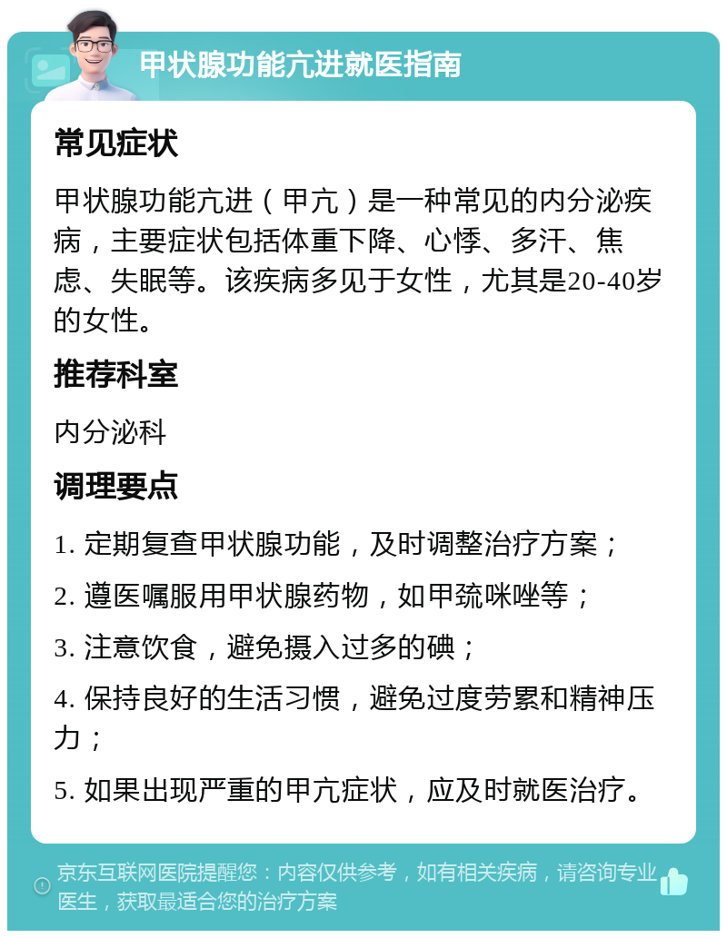 甲状腺功能亢进就医指南 常见症状 甲状腺功能亢进（甲亢）是一种常见的内分泌疾病，主要症状包括体重下降、心悸、多汗、焦虑、失眠等。该疾病多见于女性，尤其是20-40岁的女性。 推荐科室 内分泌科 调理要点 1. 定期复查甲状腺功能，及时调整治疗方案； 2. 遵医嘱服用甲状腺药物，如甲巯咪唑等； 3. 注意饮食，避免摄入过多的碘； 4. 保持良好的生活习惯，避免过度劳累和精神压力； 5. 如果出现严重的甲亢症状，应及时就医治疗。