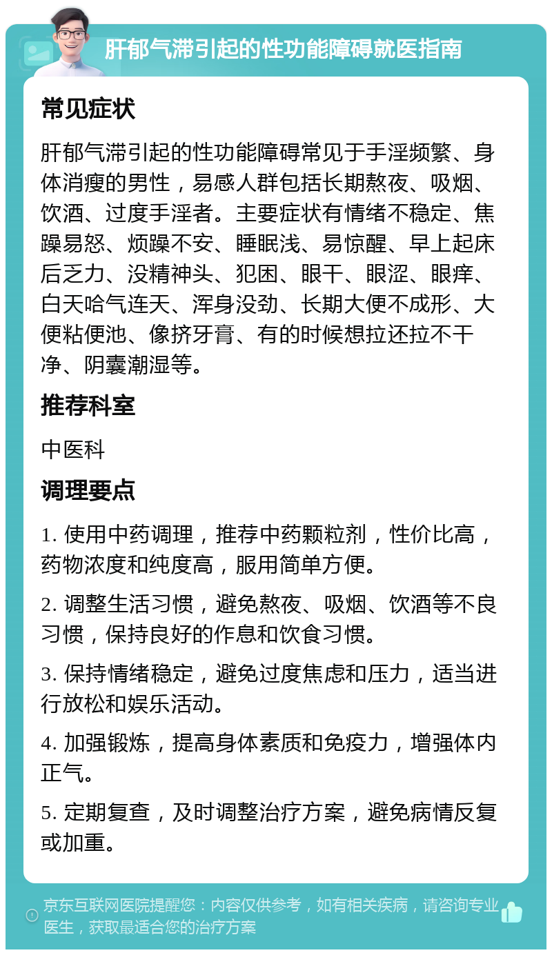 肝郁气滞引起的性功能障碍就医指南 常见症状 肝郁气滞引起的性功能障碍常见于手淫频繁、身体消瘦的男性，易感人群包括长期熬夜、吸烟、饮酒、过度手淫者。主要症状有情绪不稳定、焦躁易怒、烦躁不安、睡眠浅、易惊醒、早上起床后乏力、没精神头、犯困、眼干、眼涩、眼痒、白天哈气连天、浑身没劲、长期大便不成形、大便粘便池、像挤牙膏、有的时候想拉还拉不干净、阴囊潮湿等。 推荐科室 中医科 调理要点 1. 使用中药调理，推荐中药颗粒剂，性价比高，药物浓度和纯度高，服用简单方便。 2. 调整生活习惯，避免熬夜、吸烟、饮酒等不良习惯，保持良好的作息和饮食习惯。 3. 保持情绪稳定，避免过度焦虑和压力，适当进行放松和娱乐活动。 4. 加强锻炼，提高身体素质和免疫力，增强体内正气。 5. 定期复查，及时调整治疗方案，避免病情反复或加重。